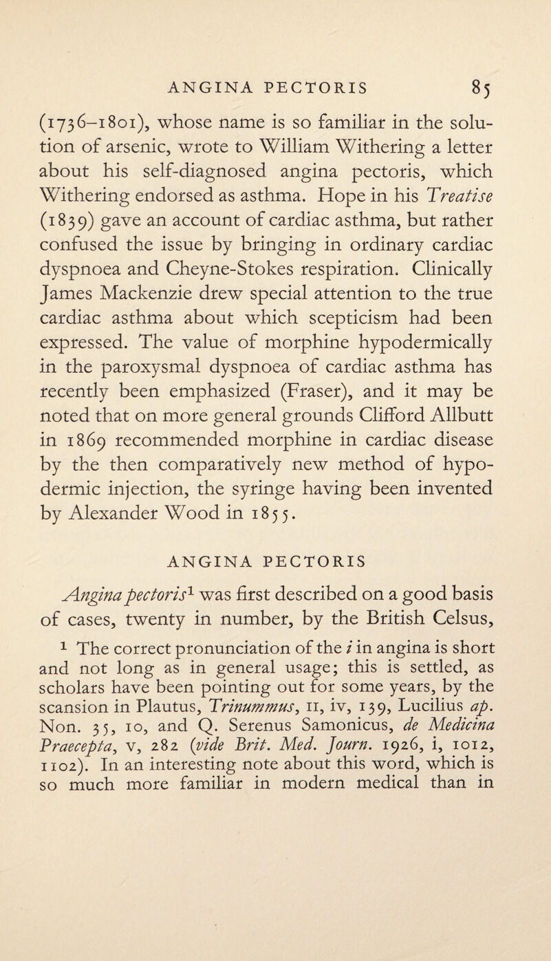 (1736-1801), whose name is so familiar in the solu¬ tion of arsenic, wrote to William Withering a letter about his self-diagnosed angina pectoris, which Withering endorsed as asthma. Hope in his Treatise (3; 83 9) gave an account of cardiac asthma, but rather confused the issue by bringing in ordinary cardiac dyspnoea and Cheyne-Stokes respiration. Clinically James Mackenzie drew special attention to the true cardiac asthma about which scepticism had been expressed. The value of morphine hypodermically in the paroxysmal dyspnoea of cardiac asthma has recently been emphasized (Fraser), and it may be noted that on more general grounds Clifford Allbutt in 1869 recommended morphine in cardiac disease by the then comparatively new method of hypo¬ dermic injection, the syringe having been invented by Alexander Wood in 1855. ANGINA PECTORIS Angina pectoris1 was first described on a good basis of cases, twenty in number, by the British Celsus, 1 The correct pronunciation of the i in angina is short and not long as in general usage; this is settled, as scholars have been pointing out for some years, by the scansion in Plautus, Trinummus, 11, iv, 139, Lucilius ap. Non. 35, 10, and Q. Serenus Samonicus, de Medicina Traecepta, v, 282 (vide Brit. Med. Journ. 1926, i, 1012, 1102). In an interesting note about this word, which is so much more familiar in modern medical than in