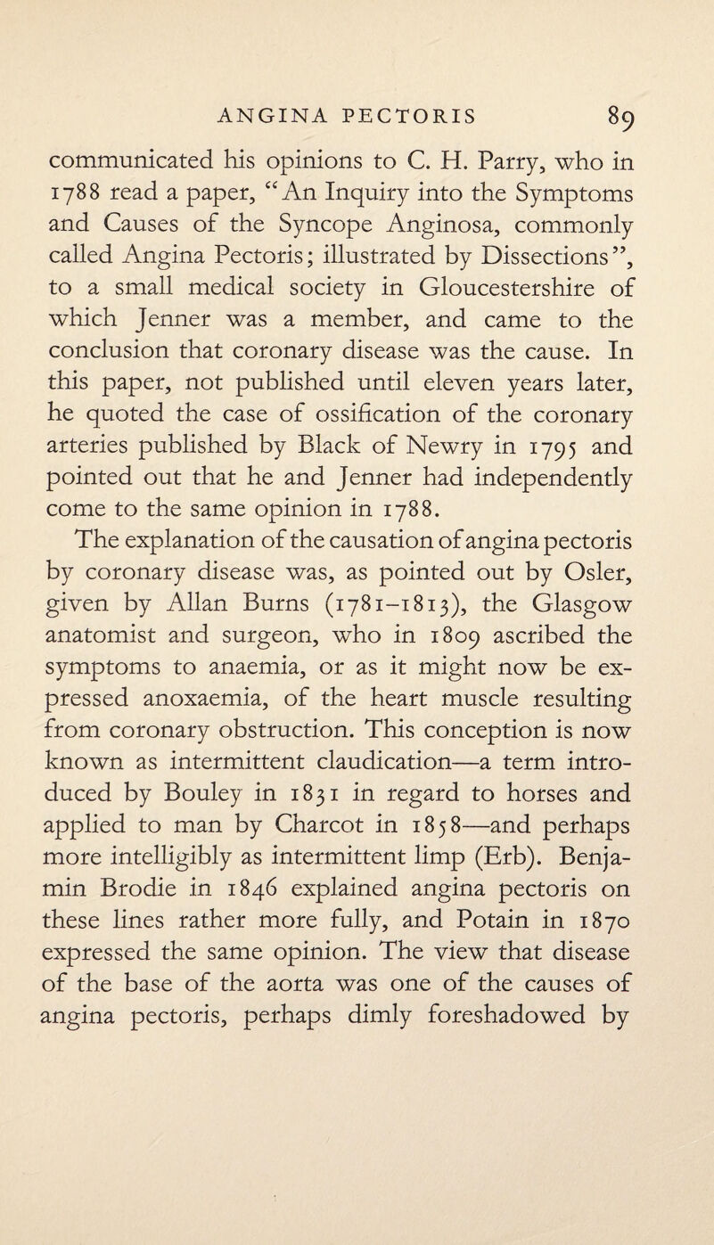 communicated his opinions to C. H. Parry, who in 1788 read a paper, “ An Inquiry into the Symptoms and Causes of the Syncope Anginosa, commonly called Angina Pectoris; illustrated by Dissections”, to a small medical society in Gloucestershire of which Jenner was a member, and came to the conclusion that coronary disease was the cause. In this paper, not published until eleven years later, he quoted the case of ossification of the coronary arteries published by Black of Newry in 1795 and pointed out that he and Jenner had independently come to the same opinion in 1788. The explanation of the causation of angina pectoris by coronary disease was, as pointed out by Osier, given by Allan Burns (1781-1813), the Glasgow anatomist and surgeon, who in 1809 ascribed the symptoms to anaemia, or as it might now be ex¬ pressed anoxaemia, of the heart muscle resulting from coronary obstruction. This conception is now known as intermittent claudication—a term intro¬ duced by Bouley in 1831 in regard to horses and applied to man by Charcot in 1858—and perhaps more intelligibly as intermittent limp (Erb). Benja¬ min Brodie in 1846 explained angina pectoris on these lines rather more fully, and Potain in 1870 expressed the same opinion. The view that disease of the base of the aorta was one of the causes of angina pectoris, perhaps dimly foreshadowed by