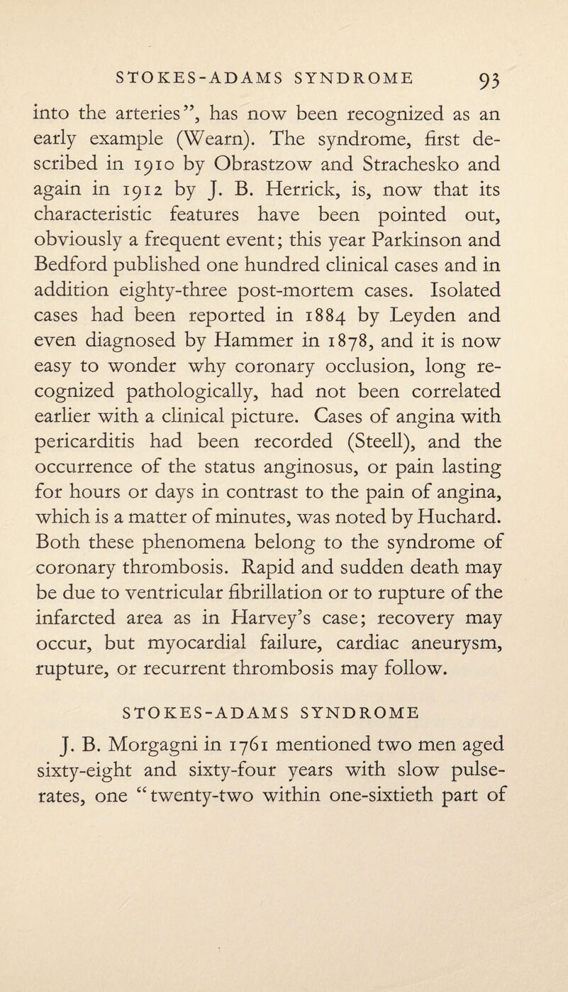 into the arteries”, has now been recognized as an early example (Wearn). The syndrome, first de¬ scribed in 1910 by Obrastzow and Strachesko and again in 1912 by J. B. Herrick, is, now that its characteristic features have been pointed out, obviously a frequent event; this year Parkinson and Bedford published one hundred clinical cases and in addition eighty-three post-mortem cases. Isolated cases had been reported in 1884 by Leyden and even diagnosed by Hammer in 1878, and it is now easy to wonder why coronary occlusion, long re¬ cognized pathologically, had not been correlated earlier with a clinical picture. Cases of angina with pericarditis had been recorded (Steell), and the occurrence of the status anginosus, or pain lasting for hours or days in contrast to the pain of angina, which is a matter of minutes, was noted by Huchard. Both these phenomena belong to the syndrome of coronary thrombosis. Rapid and sudden death may be due to ventricular fibrillation or to rupture of the infarcted area as in Harvey’s case; recovery may occur, but myocardial failure, cardiac aneurysm, rupture, or recurrent thrombosis may follow. STOKES-ADAMS SYNDROME J. B. Morgagni in 1761 mentioned two men aged sixty-eight and sixty-four years with slow pulse- rates, one “twenty-two within one-sixtieth part of