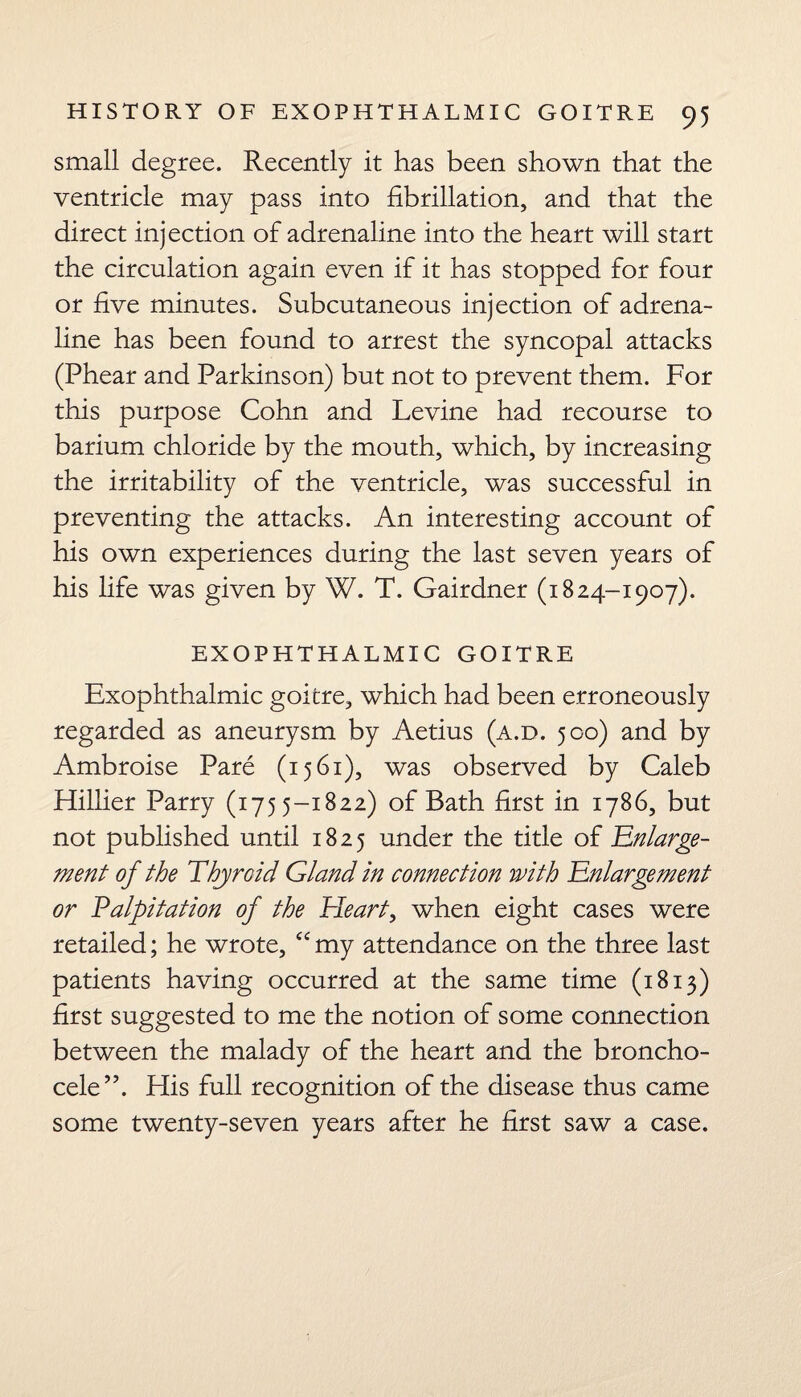 small degree. Recently it has been shown that the ventricle may pass into fibrillation, and that the direct injection of adrenaline into the heart will start the circulation again even if it has stopped for four or five minutes. Subcutaneous injection of adrena¬ line has been found to arrest the syncopal attacks (Phear and Parkinson) but not to prevent them. For this purpose Cohn and Levine had recourse to barium chloride by the mouth, which, by increasing the irritability of the ventricle, was successful in preventing the attacks. An interesting account of his own experiences during the last seven years of his life was given by W. T. Gairdner (1824-1907). EXOPHTHALMIC GOITRE Exophthalmic goitre, which had been erroneously regarded as aneurysm by Aetius (a.d. 500) and by Ambroise Pare (1561), was observed by Caleb Hillier Parry (1755-1822) of Bath first in 1786, but not published until 1825 under the title of 'Enlarge¬ ment of the Thyroid Gland in connection with Enlargement or Palpitation of the Heart, when eight cases were retailed; he wrote, “ my attendance on the three last patients having occurred at the same time (1813) first suggested to me the notion of some connection between the malady of the heart and the broncho- cele”. His full recognition of the disease thus came some twenty-seven years after he first saw a case.