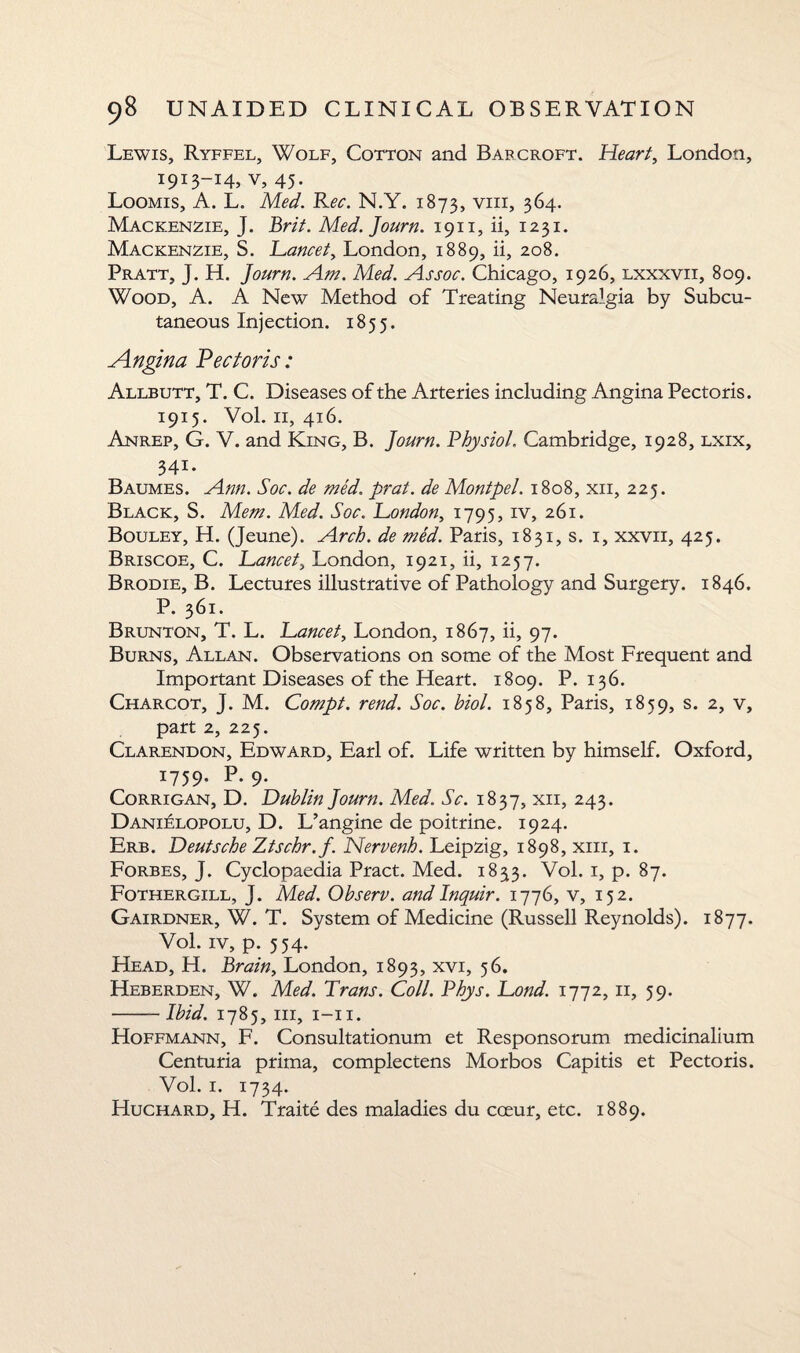 Lewis, Ryffel, Wolf, Cotton and Barcroft. Heart, London, 191 3—i4j v, 45- Loomis, A. L. Med. Rec. N.Y. 1873, vm, 364. Mackenzie, J. Brit. Med. Journ. 1911, ii, 1231. Mackenzie, S. Lancet, London, 1889, ii, 208. Pratt, J. H. Journ. Am. Med. Assoc. Chicago, 1926, lxxxvii, 809. Wood, A. A New Method of Treating Neuralgia by Subcu¬ taneous Inj ection. 1855. Angina Pectoris: Allbutt, T. C. Diseases of the Arteries including Angina Pectoris. 1915. Vol. 11, 416. Anrep, G. V. and King, B. Journ. Physiol. Cambridge, 1928, lxix, 341. Baumes. Ann. Soc. de med. prat, de Montpel. 1808, xii, 225. Black, S. Mem. Med. Soc. London, 1795, iv, 261. Bouley, H. (Jeune). Arch, de med. Paris, 1831, s. 1, xxvii, 425. Briscoe, C. Lancet, London, 1921, ii, 1257. Brodie, B. Lectures illustrative of Pathology and Surgery. 1846. P. 361. Brunton, T. L. Lancet, London, 1867, ii, 97. Burns, Allan. Observations on some of the Most Frequent and Important Diseases of the Heart. 1809. P. 136. Charcot, J. M. Compt. rend. Soc. biol. 1858, Paris, 1859, s. 2, v, part 2, 225. Clarendon, Edward, Earl of. Life written by himself. Oxford, 1759. P.9. Corrigan, D. Dublin Journ. Med. Sc. 1837, xii, 243. Danielopolu, D. L’angine de poitrine. 1924. Erb. Deutsche Ztschr.f. Nervenh. Leipzig, 1898, xm, 1. Forbes, J. Cyclopaedia Pract. Med. 1833. Vol. 1, p. 87. Fothergill, J. Med. Observ. and Inquir. 1776, v, 152. Gairdner, W. T. System of Medicine (Russell Reynolds). 1877. Vol. iv, p. 554. Head, H. Brain, London, 1893, xvi, 56. Heberden, W. Med. Trans. Coll. Phys. Lond. 1772, 11, 59. -Ibid. 1785, hi, 1-11. Hoffmann, F. Consultationum et Responsorum medicinalium Centuria prima, complectens Morbos Capitis et Pectoris. Vol. 1. 1734. Huchard, H. Traite des maladies du cceur, etc. 1889.