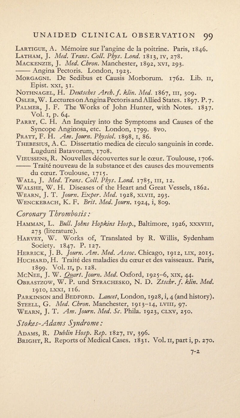 Lartigue, A. Memoire sur 1’angine de la poitrine. Paris, 1846. Latham, J. Med. Trans. Coll. Phys. Tond. 1813, iv, 278. Mackenzie, J. Med. Chron. Manchester, 1892, xvi, 293. -Angina Pectoris. London, 1923. Morgagni. De Sedibus et Causis Morborum. 1762. Lib. 11, Epist. xxi, 31. Nothnagel, H. Deutsches Arch.f. kiln. Med. 1867, hi, 309. Osler,W. Lectures on Angina Pectoris and Allied States. 1897. P.7. Palmer, J. F. The Works of John Hunter, with Notes. 1837. Vol. 1, p. 64. Parry, C. H. An Inquiry into the Symptoms and Causes of the Syncope Anginosa, etc. London, 1799. 8vo. Pratt, F. H. Am. Journ. Physiol. 1898, 1, 86. Thebesius, A. C. Dissertatio medica de circulo sanguinis in corde. Lugduni Batavorum, 1708. Vieussens, R. Nouvelles decouvertes sur le cceur. Toulouse, 1706. -Traite nouveau de la substance et des causes des mouvements du coeur. Toulouse, 1715. Wall, J. Med. Trans. Coll. Phys. Tond. 1785, in, 12. Walshe, W. H. Diseases of the Heart and Great Vessels, 1862. Wearn, J. T. Journ. Txper. Med. 1928, xlvii, 293. Wenckebach, K. F. Brit. Med. Journ. 1924, i, 809. Coronary Thrombosis: Hamman, L. Bull. Johns Hopkins Hosp., Baltimore, 1926, xxxvm, 273 (literature). Harvey, W. Works of, Translated by R. Willis, Sydenham Society. 1847. P* I27* Herrick, J. B. Journ. Am. Med. Assoc. Chicago, 1912, lix, 2015. Huchard, H. Traite des maladies du cceur et des vaisseaux. Paris, 1899. Vol. 11, p. 128. McNee, J. W. Quart. Journ. Med. Oxford, 1925-6, xix, 44. Obrastzow, W. P. und Strachesko, N. D. Ztschr.f. klin. Med. 1910, lxxi, 116. Parkinson and Bedford. Tancet, London, 1928, i, 4 (and history). Steell, G. Med. Chron. Manchester, 1913-14, lviii, 97. Wearn, J. T. Am. Journ. Med. Sc. Phila. 1923, clxv, 250. Stokes-Adams Syndrome: Adams, R. Dublin Hosp. Rep. 1827, iv, 396. Bright, R. Reports of Medical Cases. 1831. Vol. 11, part i, p. 270. 7-2