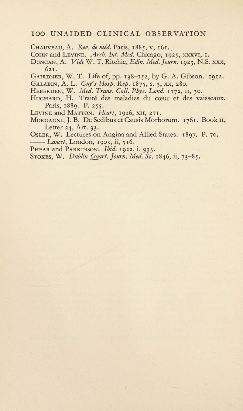 Chauveau, A. Rev. de med. Paris, 1885, v, 161. Cohn and Levine. Arch. Inf. Med. Chicago, 1925, xxxvi, 1. Duncan, A. Vide W. T. Ritchie, Edin. Med. Journ. 1923, N.S. xxx, 621. Gairdner, W. T. Life of, pp. 138-152, by G. A. Gibson. 1912. Galabin, A. L. Guy’s Hosp. Rep. 1875, s. 3, xx, 280. Heberden, W. Med. Trans. Coll. Phys. Eond. 1772, 11, 30. Huchard, H. Traite des maladies du cceur et des vaisseaux. Paris, 1889. P. 255. Levine and Matton. Heart, 1926, xii, 271. Morgagni, J. B. De Sedibus et Causis Morborum. 1761. Bookn, Letter 24, Art. 33. Osler, W. Lectures on Angina and Allied States. 1897. P. 70. —-Eancet, London, 1903, ii, 516. Phear and Parkinson. Ibid. 1922, i, 933. Stokes, W. Dublin Quart. Journ. Med. Sc. 1846, ii, 73-85.