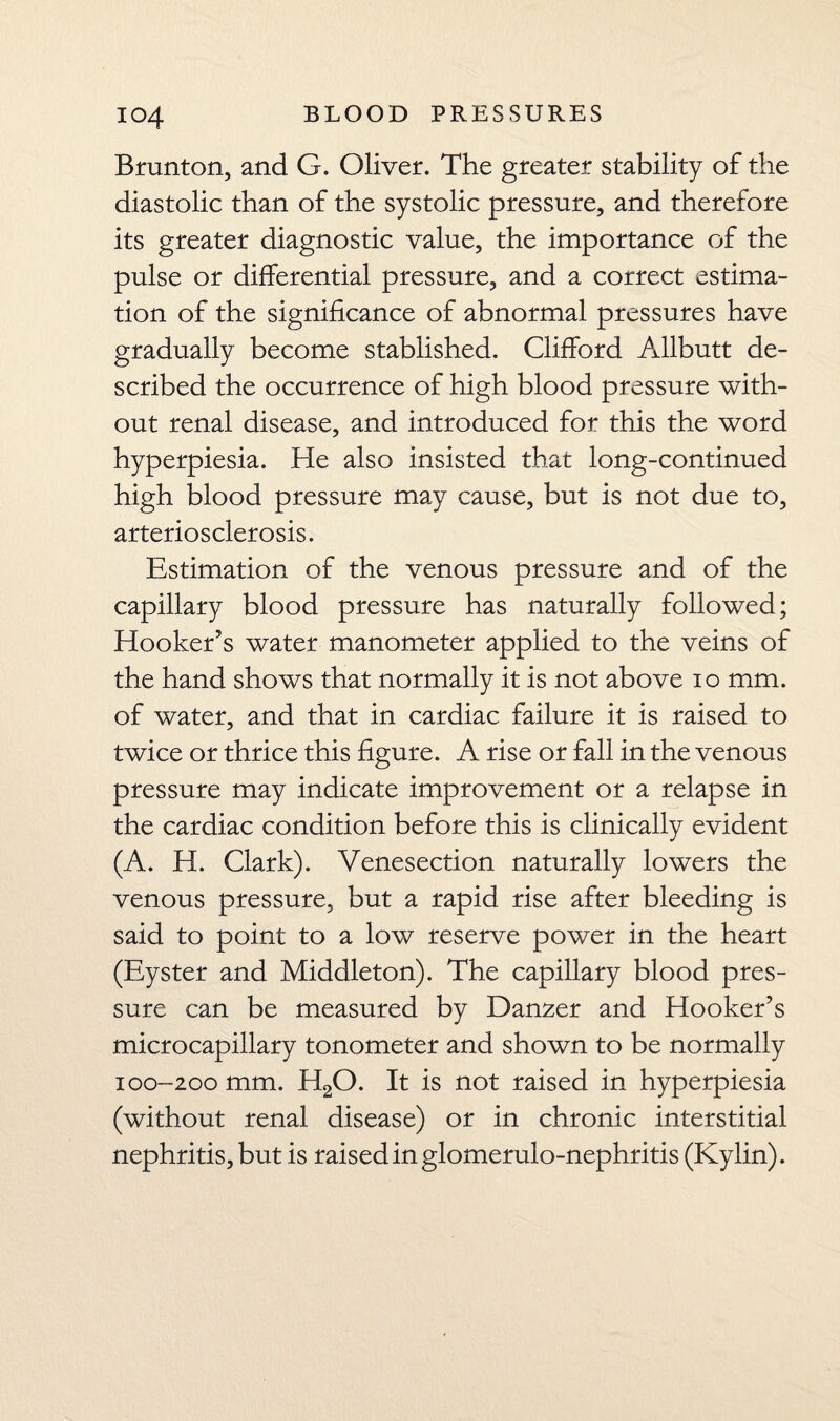 io4 BLOOD PRESSURES Brunt on, and G. Oliver. The greater stability of the diastolic than of the systolic pressure, and therefore its greater diagnostic value, the importance of the pulse or differential pressure, and a correct estima¬ tion of the significance of abnormal pressures have gradually become stablished. Clifford Allbutt de¬ scribed the occurrence of high blood pressure with¬ out renal disease, and introduced for this the word hyperpiesia. He also insisted that long-continued high blood pressure may cause, but is not due to, arteriosclerosis. Estimation of the venous pressure and of the capillary blood pressure has naturally followed; Hooker’s water manometer applied to the veins of the hand shows that normally it is not above io mm. of water, and that in cardiac failure it is raised to twice or thrice this figure. A rise or fall in the venous pressure may indicate improvement or a relapse in the cardiac condition before this is clinically evident (A. H. Clark). Venesection naturally lowers the venous pressure, but a rapid rise after bleeding is said to point to a low reserve power in the heart (Eyster and Middleton). The capillary blood pres¬ sure can be measured by Danzer and Hooker’s microcapillary tonometer and shown to be normally 100-200 mm. H20. It is not raised in hyperpiesia (without renal disease) or in chronic interstitial nephritis, but is raised in glomerulo-nephritis (Kylin).