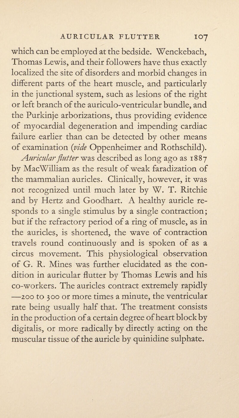 which can be employed at the bedside. Wenckebach, Thomas Lewis, and their followers have thus exactly localized the site of disorders and morbid changes in different parts of the heart muscle, and particularly in the junctional system, such as lesions of the right or left branch of the auriculo-ventricular bundle, and the Purkinje arborizations, thus providing evidence of myocardial degeneration and impending cardiac failure earlier than can be detected by other means of examination (vide Oppenheimer and Rothschild). Auricular flutter was described as long ago as 1887 by MacWilliam as the result of weak faradization of the mammalian auricles. Clinically, however, it was not recognized until much later by W. T. Ritchie and by Hertz and Goodhart. A healthy auricle re¬ sponds to a single stimulus by a single contraction; but if the refractory period of a ring of muscle, as in the auricles, is shortened, the wave of contraction travels round continuously and is spoken of as a circus movement. This physiological observation of G. R. Mines was further elucidated as the con¬ dition in auricular flutter by Thomas Lewis and his co-workers. The auricles contract extremely rapidly —zoo to 300 or more times a minute, the ventricular rate being usually half that. The treatment consists in the production of a certain degree of heart block by digitalis, or more radically by directly acting on the muscular tissue of the auricle by quinidine sulphate.