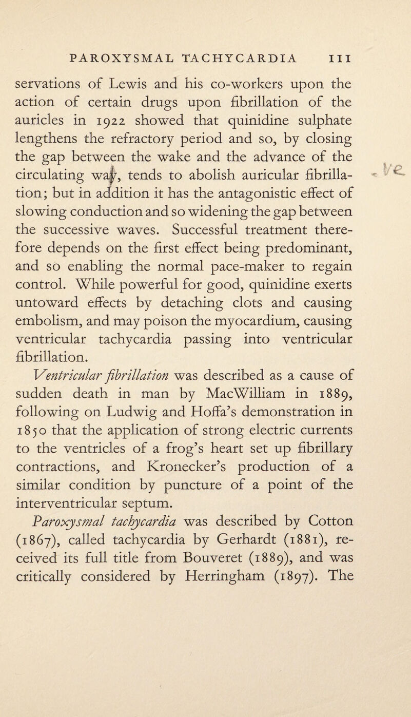 servations of Lewis and his co-workers upon the action of certain drugs upon fibrillation of the auricles in 1922 showed that quinidine sulphate lengthens the refractory period and so, by closing the gap between the wake and the advance of the circulating way, tends to abolish auricular fibrilla¬ tion ; but in addition it has the antagonistic effect of slowing conduction and so widening the gap between the successive waves. Successful treatment there¬ fore depends on the first effect being predominant, and so enabling the normal pace-maker to regain control. While powerful for good, quinidine exerts untoward effects by detaching clots and causing embolism, and may poison the myocardium, causing ventricular tachycardia passing into ventricular fibrillation. 1Ventricular fibrillation was described as a cause of sudden death in man by MacWilliam in 1889, following on Ludwig and Hoffa’s demonstration in 1850 that the application of strong electric currents to the ventricles of a frog’s heart set up fibrillary contractions, and Kronecker’s production of a similar condition by puncture of a point of the interventricular septum. Paroxysmal tachycardia was described by Cotton (1867), called tachycardia by Gerhardt (1881), re¬ ceived its full title from Bouveret (1889), and was critically considered by Herringham (1897). The