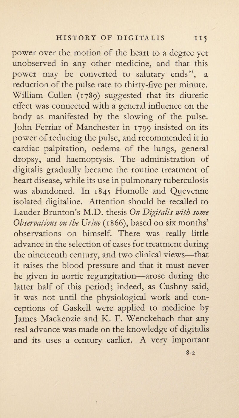 power over the motion of the heart to a degree yet unobserved in any other medicine, and that this power may be converted to salutary ends”, a reduction of the pulse rate to thirty-five per minute. William Cullen (1789) suggested that its diuretic effect was connected with a general influence on the body as manifested by the slowing of the pulse. John Ferriar of Manchester in 1799 insisted on its power of reducing the pulse, and recommended it in cardiac palpitation, oedema of the lungs, general dropsy, and haemoptysis. The administration of digitalis gradually became the routine treatment of heart disease, while its use in pulmonary tuberculosis was abandoned. In 1845 Homolle and Quevenne isolated digitaline. Attention should be recalled to Lauder Brunton’s M.D. thesis On Digitalis with some Observations on the Urine (1866), based on six months’ observations on himself. There was really little advance in the selection of cases for treatment during the nineteenth century, and two clinical views—that it raises the blood pressure and that it must never be given in aortic regurgitation—arose during the latter half of this period; indeed, as Cushny said, it was not until the physiological work and con¬ ceptions of Gaskell were applied to medicine by James Mackenzie and K. F. Wenckebach that any real advance was made on the knowledge of digitalis and its uses a century earlier. A very important 8-2