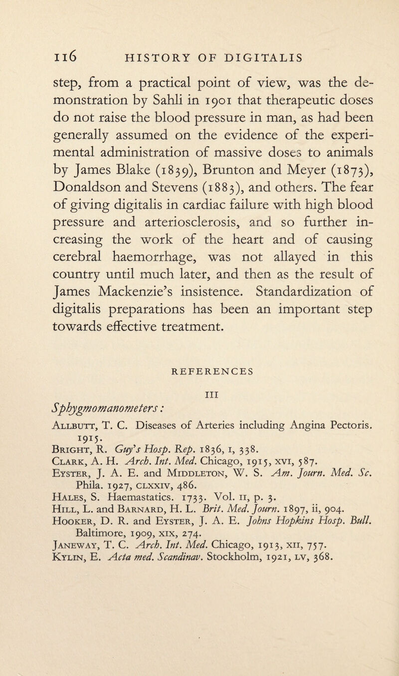 step, from a practical point of view, was the de¬ monstration by Sahli in 1901 that therapeutic doses do not raise the blood pressure in man, as had been generally assumed on the evidence of the experi¬ mental administration of massive doses to animals by James Blake (1839), Brunton and Meyer (1873), Donaldson and Stevens (1883), and others. The fear of giving digitalis in cardiac failure with high blood pressure and arteriosclerosis, and so further in¬ creasing the work of the heart and of causing cerebral haemorrhage, was not allayed in this country until much later, and then as the result of James Mackenzie’s insistence. Standardization of digitalis preparations has been an important step towards effective treatment. REFERENCES III Sphygmomanometers: Allbutt, T. C. Diseases of Arteries including Angina Pectoris. 1915. Bright, R. Guy’s Hosp. Rep. 1836, 1, 338. Clark, A. H. Arch. Inf. Med. Chicago, 1915, xvi, 587. Eyster, J. A. E. and Middleton, W. S. Am. Journ. Med. Sc. Phila. 1927, clxxiv, 486. Hales, S. Haemastatics. 1733. Vol. 11, p. 3. Hill, L. and Barnard, H. L. Brit. Med. Journ. 1897, ii, 904. Hooker, D. R. and Eyster, J. A. E. Johns Hopkins Hosp. Butt. Baltimore, 1909, xix, 274. Janeway, T. C. Arch. Int. Med. Chicago, 1913, xii, 757. Kylin, E. Acta med. Scandinav. Stockholm, 1921, lv, 368.