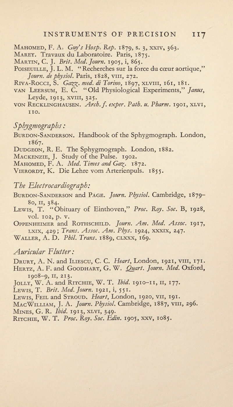 **7 Mahomed, F. A> Guy’s Hosp> Rep. 1879, s. 3, xxiv, 363. Marey. Travaux du Laboratoire. Paris, 1875. Martin, C. j. Brit. Med.Journ. 1905, i, 865. Poiseuille, J. L. M. “ Recherches sur la force du cceur aortique,” Journ. dephysiol. Paris, 1828, viii, 272. Riva-Rocci, S. Ga%%. med. di Torino, 1897, xlviii, 161, 181. van Leersum, E. C. “Old Physiological Experiments,” Janus, Leyde, 1913, xviii, 325. von Recklinghausen. Arch.f. exper. Path. u. Pharm. 1901, xlvi, no. Sphygmographs: Burdon-Sanderson. Handbook of the Sphygmograph. London, 1867. Dudgeon, R. E. The Sphygmograph. London, 1882. Mackenzie, J. Study of the Pulse. 1902. Mahomed, F. A. Med. Times and Ga-y_. 1872. Vierordt, K. Die Lehre vom Arterienpuls. 1855. The Tiectrocardiograph: Burdon-Sanderson and Page. Journ. Physiol. Cambridge, 1879- 80, 11, 384. Lewis, T. “Obituary of Einthoven,” Proc. Roy. Soc. B, 1928, vol. 102, p. v. Oppenheimer and Rothschild. Journ. Am. Med. Assoc. 1917, lxix, 429; Trans. Assoc. Am. Phys. 1924, xxxix, 247. Waller, A. D. Phil. Trans. 1889, clxxx, 169. Auricular Flutter: Drury, A. N. and Iliescu, C. C. Heart, London, 1921, viii, 171. Hertz, A. F. and Goodhart, G. W. Quart. Journ. Med. Oxford, 1908-9, 11, 213. Jolly, W. A. and Ritchie, W. T. Ibid. 1910-n, 11, 177. Lewis, T. Brit. Med. Journ. 1921, i, 551. Lewis, Feil and Stroud. Heart, London, 1920, vii, 191. MacWilliam, J. A. Journ. Physiol. Cambridge, 1887, viii, 296. Mines, G. R. Ibid. 1913, xlvi, 349. Ritchie, W. T. Proc. Roy. Soc. Edin. 1905, xxv, 1085.