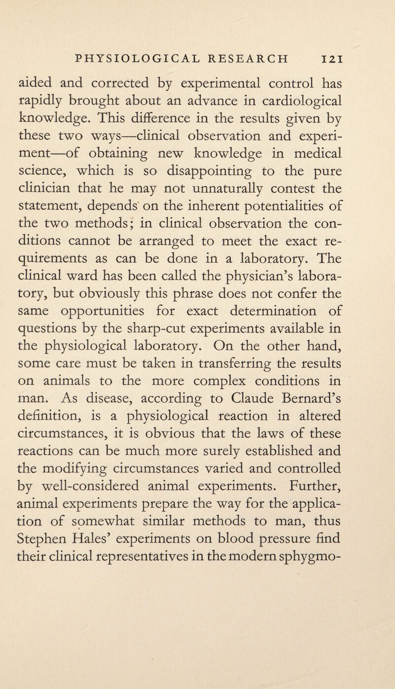 aided and corrected by experimental control has rapidly brought about an advance in cardiological knowledge. This difference in the results given by these two ways—clinical observation and experi¬ ment—of obtaining new knowledge in medical science, which is so disappointing to the pure clinician that he may not unnaturally contest the statement, depends on the inherent potentialities of the two methods; in clinical observation the con¬ ditions cannot be arranged to meet the exact re¬ quirements as can be done in a laboratory. The clinical ward has been called the physician’s labora¬ tory, but obviously this phrase does not confer the same opportunities for exact determination of questions by the sharp-cut experiments available in the physiological laboratory. On the other hand, some care must be taken in transferring the results on animals to the more complex conditions in man. As disease, according to Claude Bernard’s definition, is a physiological reaction in altered circumstances, it is obvious that the laws of these reactions can be much more surely established and the modifying circumstances varied and controlled by well-considered animal experiments. Further, animal experiments prepare the way for the applica¬ tion of somewhat similar methods to man, thus Stephen Hales’ experiments on blood pressure find their clinical representatives in the modern sphygmo-