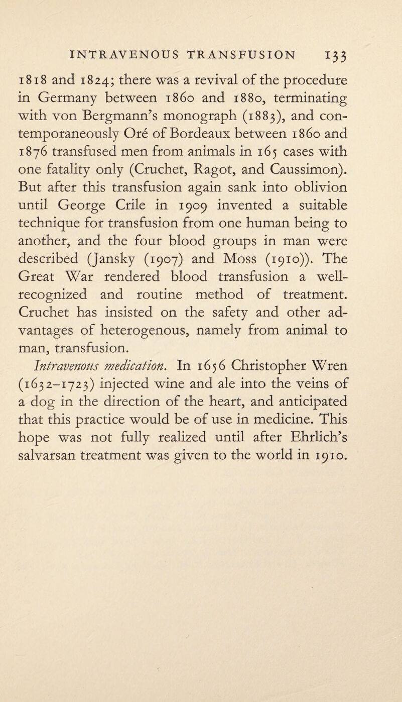 1818 and 1824; there was a revival of the procedure in Germany between i860 and 1880, terminating with von Bergmann’s monograph (1883), and con¬ temporaneously Ore of Bordeaux between i860 and 1876 transfused men from animals in 165 cases with one fatality only (Cruchet, Ragot, and Caussimon). But after this transfusion again sank into oblivion until George Crile in 1909 invented a suitable technique for transfusion from one human being to another, and the four blood groups in man were described (Jansky (1907) and Moss (1910)). The Great War rendered blood transfusion a well- recognized and routine method of treatment. Cruchet has insisted on the safety and other ad¬ vantages of heterogenous, namely from animal to man, transfusion. Intravenous medication. In 1656 Christopher Wren (1632-1723) injected wine and ale into the veins of a dog in the direction of the heart, and anticipated that this practice would be of use in medicine. This hope was not fully realized until after Ehrlich’s salvarsan treatment was given to the world in 1910.