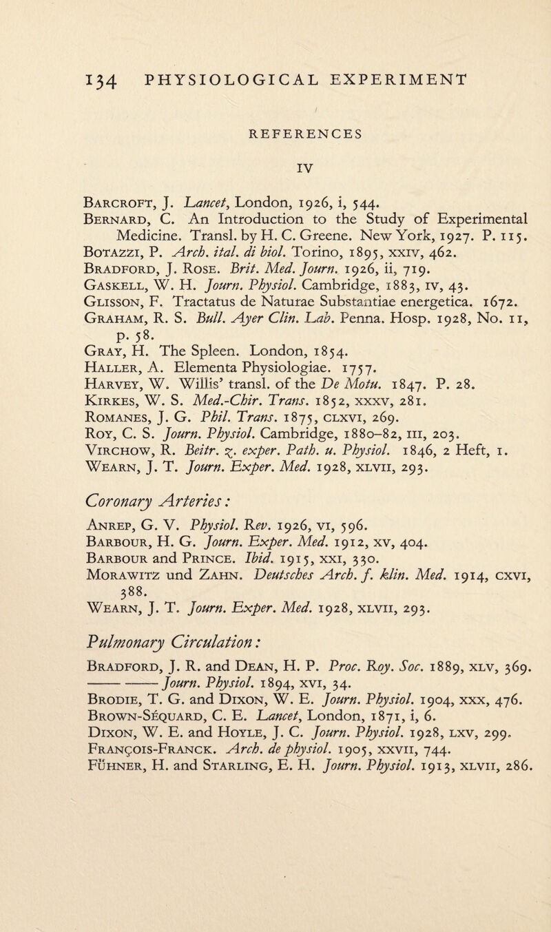 REFERENCES IV Barcroft, J. Lancet, London, 1926, i, 544. Bernard, C. An Introduction to the Study of Experimental Medicine. Transl. by H. C. Greene. New York, 1927. P, 115. Botazzi, P. Arch. ital. di biol. Torino, 1895, xxiv, 462. Bradford, J. Rose. Brit. Med. Journ. 1926, ii, 719. Gaskell, W. H. Journ. Physiol. Cambridge, 1883, iv, 43. Glisson, F. Tractatus de Naturae Substantiae energetica. 1672. Graham, R. S. Bull. Ayer Clin. Lab. Penna. Hosp, 1928, No. 11, p. 58. Gray, H. The Spleen. London, 1854. Haller, A. Elementa Physiologiae. 1757. Harvey, W. Willis’ transl. of the De Motu. 1847. P. 28. Kirkes, W. S. Med.-Chir. Trans. 1852, xxxv, 281. Romanes, J. G. Phil. Trans. 1875, clxvi, 269. Roy, C. S. Journ. Physiol. Cambridge, 1880-82, in, 203. Virchow, R. Beitr. %. exper. Path. u. Physiol. 1846, 2 Heft, 1. Wearn, J. T. Journ. Exper. Med. 1928, xlvii, 293. Coronary Arteries: Anrep, G. V. Physiol. Rev. 1926, vi, 596. Barbour, H. G. Journ. Exper. Med. 1912, xv, 404. Barbour and Prince. Ibid. 1915, xxi, 330. Morawitz und Zahn. Deutsches Arch. f. klin. Med. 1914, cxvi, 388. Wearn, J. T. Journ. Exper. Med. 1928, xlvii, 293. Pulmonary Circulation: Bradford, J. R. and Dean, H. P. Proc. Roy. Soc. 1889, xlv, 369. -Journ. Physiol. 1894, xvi, 34. Brodie, T. G. and Dixon, W. E. Journ. Physiol. 1904, xxx, 476. Brown-Sequard, C. E. Lancet, London, 1871, i, 6. Dixon, W. E. and Hoyle, J. C. Journ. Physiol. 1928, lxv, 299. Fran£OIS-Franck. Arch, de physiol. 1905, xxvii, 744. Fuhner, H. and Starling, E. H. Journ. Physiol. 1913, xlvii, 286.