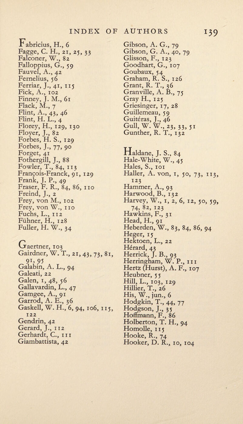 T39 Fabricius, H., 6 Fagge, C. H., 21, 25, 33 Falconer, W., 82 Falloppius, G., 59 Fauvel, A., 42 Femelius, 56 Ferriar, J., 41, 115 Fick, A., 102 Finney, J. M., 61 Flack, M., 7 Flint, A., 43, 46 Flint, H. L., 4 Florey, H., 129, 130 Floyer, J., 82 Forbes, H. S,, 129 Forbes, J., 77, 90 Forget, 41 Fothergill, J., 88 Fowler, T., 84, 113 Frangois-Franck, 91, 129 Frank, J. P., 49 Fraser, F. R., 84, 86, no Freind, J., 2 Frey, von M., 102 Frey, von W., no Fuchs, L., 112 Fiihner, H., 128 Fuller, H. W., 34 Gaertner, 103 Gairdner, W. T., 21, 43, 73, 81, 9U 95 Galabin, A. L., 94 Galeati, 22 Galen, 1, 48, 56 Gallavardin, L., 47 Gamgee, A., 91 Garrod, A. E., 36 Gaskell, W. H., 6, 94, 106, 115, 122 Gendrin, 42 Gerard, J., 112 Gerhardt, C., in Gibson, A. G., 79 Gibson, G. A., 40, 79 Glisson, F., 123 Goodhart, G., 107 Goubaux, 54 Graham, R. S., 126 Grant, R. T., 36 Granville, A. B., 75 Gray H., 125 Griesinger, 17, 28 Guillemeau, 59 Guiteras, J., 46 Gull, W. W., 23,33,51 Gunther, R. T., 132 Haldane, J. S., 84 Hale-White, W., 45 Hales, S., 101 Haller, A. von, 1, 50, 73, 113, 123 Hammer, A., 93 Harwood, B., 132 Harvey, W., 1, 2, 6, 12, 50, 59, 74, 82, 123 Hawkins, F., 31 Head, H,, 91 Heberden, W., 83, 84, 86, 94 Heger, 15 Hektoen, L., 22 Herard, 43 Herrick, J. B., 93 Herringham, W. P., in Hertz (Hurst), A. F., 107 Heubner, 55 Hill, L., 103, 129 Hillier, T., 26 His, W., jum, 6 Hodgkin, T., 44, 77 Hodgson, J., 35 Hoffmann, F., 86 Holberton, T. H., 94 Homolle, 115 Hooke, R., 74