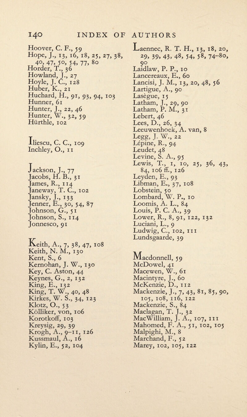Hoover, C. F., 59 Hope, J., 13, 16, 18, 25, 27, 38, 40, 47> 5°, 54> 77> 80 Horder, T., 36 Howland, J., 27 Hoyle, J. C., 128 Huber, K., 21 Huchard, H., 91, 93, 94, 103 Hunner, 61 Hunter, J., 22, 46 Hunter, W., 32, 59 Hurthle, 102 iescu, C. C., 109 Inchley, O., 11 Jackson, J., 77 Jacobs, H. B., 31 James, R., 114 Janeway, T. C., 102 Jansky, J., 133 Jenner, E., 30, 54, 87 Johnson, G., 51 Johnson, S., 114 Jonnesco, 91 Keith, A., 7, 38, 47, 108 Keith, N. M., 130 Kent, S., 6 Kernohan, J. W., 130 Key, C. Aston, 44 Keynes, G., 2, 132 King, E., 132 King, T. W., 40, 48 Kirkes, W. S., 34, 123 Klotz, O., 53 Ko Hiker, von, 106 KorotkofF, 103 Kreysig, 29, 39 Krogh, A., 9-11, 126 Kussmaul, A., 16 Kylin, E., 52, 104 Laennec, R, T. H., 13, 18, 20 29, 39> 43» 48, 54> 58, 74-8o 90 Laidlaw, P. P., 10 Lancereaux, E., 60 Lancisi, J. M., 13, 20, 48, 56 Lartigue, A., 9c Lasegue, 15 Latham, J., 29, 90 Latham, P. M., 31 Lebert, 46 Lees, D., 26, 34 Leeuwenhoek, A. van, 8 Legg, J, W., 22 Lepine, R., 94 Leudet, 48 Levine, S, A., 95 Lewis, T., 1, 10, 25, 36, 43 84, 106 ff., 126 Leyden, E., 93 Libman, E., 37, 108 Lobstein, 50 Lombard, W. P., 10 Loomis, A. L., 84 Louis, P. C. A., 39 Lower, R., 8, 91, 122, 132 Luciani, L., 9 Ludwig, C., 102, hi Lundsgaarde, 39 iVlacdonnell, 59 McDowel, 41 Mace wen, W., 61 Macintyre, J., 60 McKenzie, D., 112 Mackenzie, J., 7, 43, 81, 85, 90 105, 108, 116, 122 Mackenzie, S., 84 Maclagan, T. J., 32 MacWilliam, J. A., 107, 111 Mahomed, F. A., 51, 102, 105 Malpighi, M., 8 Marchand, F., 52 Marey, 102, 105, 122