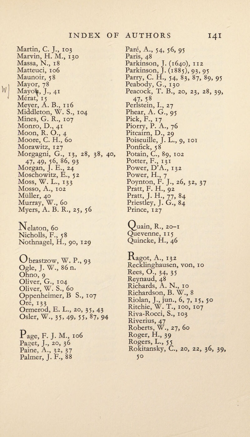 Martin, C. J., 103 Marvin, H. M., 130 Massa, N., 18 Matteuci, 106 Maunoir, 58 Mayor, 78 Mayo’h, J., 41 Merat, 15 Meyer, A. B., 116 Middleton, W. S., 104 Mines, G. R., 107 Monro, D., 41 Moon, R. O., 4 Moore, C. H., 60 Morawitz, 127 Morgagni, G., 13, 28, 38, 40, 41, 49, 56, 86, 93 Morgan, J. E., 24 Moschowitz, E., 52 Moss, W. L., 133 Mosso, A., 102 Muller, 40 Murray, W., 60 Myers, A. B. R., 25, 56 Nelaton, 60 Nicholls, F., 58 Nothnagel, H., 90, 129 Obrastzow, W. P., 93 Ogle, J. W., 86 n. Ohno, 9 Oliver, G., 104 Oliver, W. S., 60 Oppenheimer, B S., 107 Ore, 133 Ormerod, E. L., 20, 35, 43 Osier, W., 35, 49, 55, 87, 94 Page, F. J. M., 106 Paget, J., 20, 36 Paine, A., 32, 37 Palmer, J. F., 88 Pare, A., 54, 56, 95 Paris, 48 Parkinson, J. (1640), 112 Parkinson, J. (1885), 93, 95 Parry, C. H., 54, 83, 87, 89, 95 Peabody, G., 130 Peacock, T. B., 20, 23, 28, 39, 41, 5.8 Perlstein, I., 27 Phear, A. G., 95 Pick, F., 17 Piorry, P. A., 76 Pitcairn, D., 29 Poiseuille, J. L., 9, 101 Ponfick, 58 Potain, C., 89, 102 Potter, F., 131 Power, D’A., 132 Power, H., 7 Poynton, F. J., 26, 32, 37 Pratt, F. H., 92 Pratt, J. H., 77, 84 Priestley, J. G., 84 Prince, 127 Quain, R., 20-1 Quevenne, 115 Quincke, H., 46 Ragot, A., 132 Recklinghausen, von, 10 Rees, O., 34, 35 Reynaud, 48 Richards, A. N., 10 Richardson, B. W., 8 Riolan, J., jun., 6, 7, 15, 50 Ritchie, W. T., 100, 107 Riva-Rocci, S., 103 Riverius, 47 Roberts, W., 27, 60 Roger, H., 39 Rogers, L., 5 5 Rokitansky, C., 20, 22, 36, 39, 5°