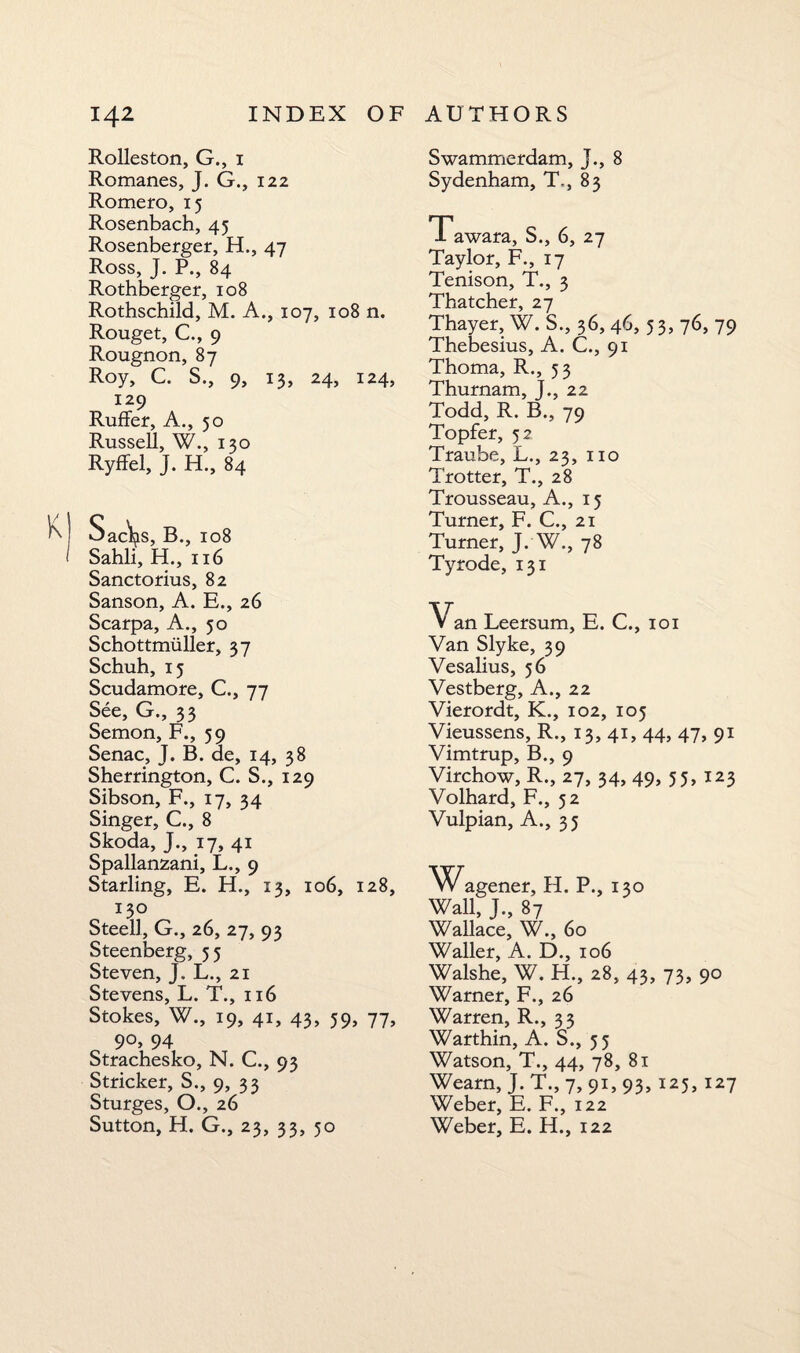 Rolleston, G., 1 Romanes, J. G., 122 Romero, 15 Rosenbach, 45 Rosenberger, H., 47 Ross, J. P., 84 Rothberger, 108 Rothschild, M. A., 107, 108 n. Rouget, C., 9 Rougnon, 87 Roy, C. S., 9, 13, 24, 124, 129 Ruffer, A., 50 Russell, W., 130 Ryffel, J. H., 84 K Oac\is, B., 108 Sahli, H., 116 Sanctorius, 82 Sanson, A. E., 26 Scarpa, A., 50 Schottmiiller, 37 Schuh, 15 Scudamore, C., 77 See, G., 33 Semon, F., 59 Senac, J. B. de, 14, 38 Sherrington, C. S., 129 Sibson, F., 17, 34 Singer, C., 8 Skoda, J., 17, 41 Spallanzani, L., 9 Starling, E. H., 13, 106, 128, 130 Steell, G., 26, 27, 93 Steenberg, 55 Steven, J. L., 21 Stevens, L. T., 116 Stokes, W., 19, 41, 43, 59, 77, 9°, 94 Strachesko, N. C., 93 Strieker, S., 9, 33 Sturges, O., 26 Sutton, H. G., 23, 33, 50 Swammerdam, J., 8 Sydenham, T., 83 Tawara, S., 6, 27 Taylor, F., 17 Tenison, T., 3 Thatcher, 27 Thayer, W. S., 36, 46, 5 3, 76, 79 Thebesius, A. C., 91 Thoma, R., 53 Thurnam, J., 22 Todd, R. B., 79 Topfer, 52 Traube, L., 23, no Trotter, T., 28 Trousseau, A., 15 Turner, F. C., 21 Turner, J. W., 78 Tyrode, 131 Van Leersum, E. C., 101 Van Slyke, 39 Vesalius, 56 Vestberg, A., 22 Vierordt, K., 102, 105 Vieussens, R., 13, 41, 44, 47, 91 Vimtrup, B., 9 Virchow, R., 27, 34, 49, 55, 123 Volhard, F., 52 Vulpian, A., 35 W agener, H. P., 130 Wall, J., 87 Wallace, W., 60 Waller, A. D., 106 Walshe, W. H., 28, 43, 73, 90 Warner, F., 26 Warren, R., 33 Warthin, A. S., 55 Watson, T., 44, 78, 81 Wearn, J. T., 7, 91, 93, 125,127 Weber, E. F., 122 Weber, E. H., 122
