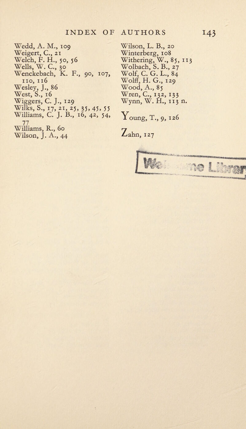 Wedd, A. M., 109 Weigert, C., 21 Welch, F. H., 50, 56 Wells, W. C., 30 Wenckebach, K. F., 90, 107, no, 116 Wesley, J., 86 West, S., 16 Wiggers, C. J., 129 Wilks, S., 17, 21, 25, 35, 45, 55 Williams, C. J. B., 16, 42, 54, 77 Williams, R., 60 Wilson, J. A., 44 Wilson, L. B., 20 Winterberg, 108 Withering, W., 85, 113 Wolbach, S. B., 27 Wolf, C. G. L., 84 Wolff, H. G., 129 Wood, A., 85 Wren, C., 132, 133 Wynn, W. H., 113 n. Young, T., 9, 126 ahn, 127