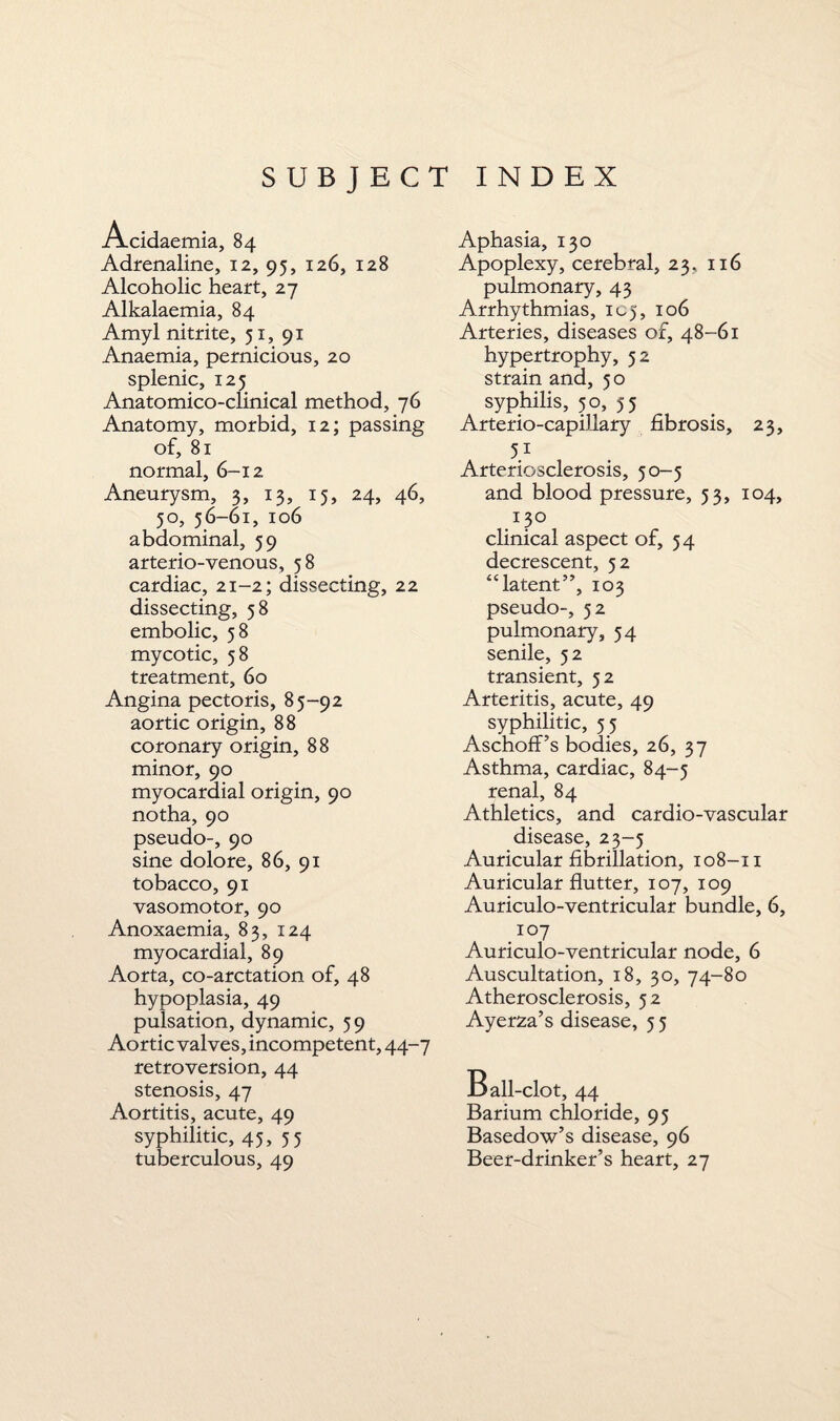 Acidaemia, 84 Adrenaline, 12, 95, 126, 128 Alcoholic heart, 27 Alkalaemia, 84 Amyl nitrite, 51, 91 Anaemia, pernicious, 20 splenic, 125 Anatomico-clinical method, 76 Anatomy, morbid, 12; passing of, 81 normal, 6-12 Aneurysm, 3, 13, 15, 24, 46, 50, 56-61, 106 abdominal, 59 arterio-venous, 58 cardiac, 21-2; dissecting, 22 dissecting, 58 embolic, 58 mycotic, 58 treatment, 60 Angina pectoris, 85-92 aortic origin, 88 coronary origin, 88 minor, 90 myocardial origin, 90 notha, 90 pseudo-, 90 sine dolore, 86, 91 tobacco, 91 vasomotor, 90 Anoxaemia, 83, 124 myocardial, 89 Aorta, co-arctation of, 48 hypoplasia, 49 pulsation, dynamic, 59 Aortic valves, incompetent, 44-7 retroversion, 44 stenosis, 47 Aortitis, acute, 49 syphilitic, 45, 55 tuberculous, 49 Aphasia, 130 Apoplexy, cerebral, 23, 116 pulmonary, 43 Arrhythmias, 105, 106 Arteries, diseases of, 48-61 hypertrophy, 52 strain and, 50 syphilis, 50, 55 Arterio-capillary fibrosis, 23, 51 Arteriosclerosis, 50-5 and blood pressure, 53, 104, 130 clinical aspect of, 54 decrescent, 52 “latent”, 103 pseudo-, 52 pulmonary, 54 senile, 52 transient, 52 Arteritis, acute, 49 syphilitic, 55 Aschoff’s bodies, 26, 37 Asthma, cardiac, 84-5 renal, 84 Athletics, and cardio-vascular disease, 23-5 Auricular fibrillation, 108-11 Auricular flutter, 107, 109 Auriculo-ventricular bundle, 6, . IC7 Auriculo-ventricular node, 6 Auscultation, 18, 30, 74-80 Atherosclerosis, 52 Ayerza’s disease, 5 5 Ball -clot, 44 Barium chloride, 95 Basedow’s disease, 96 Beer-drinker’s heart, 27