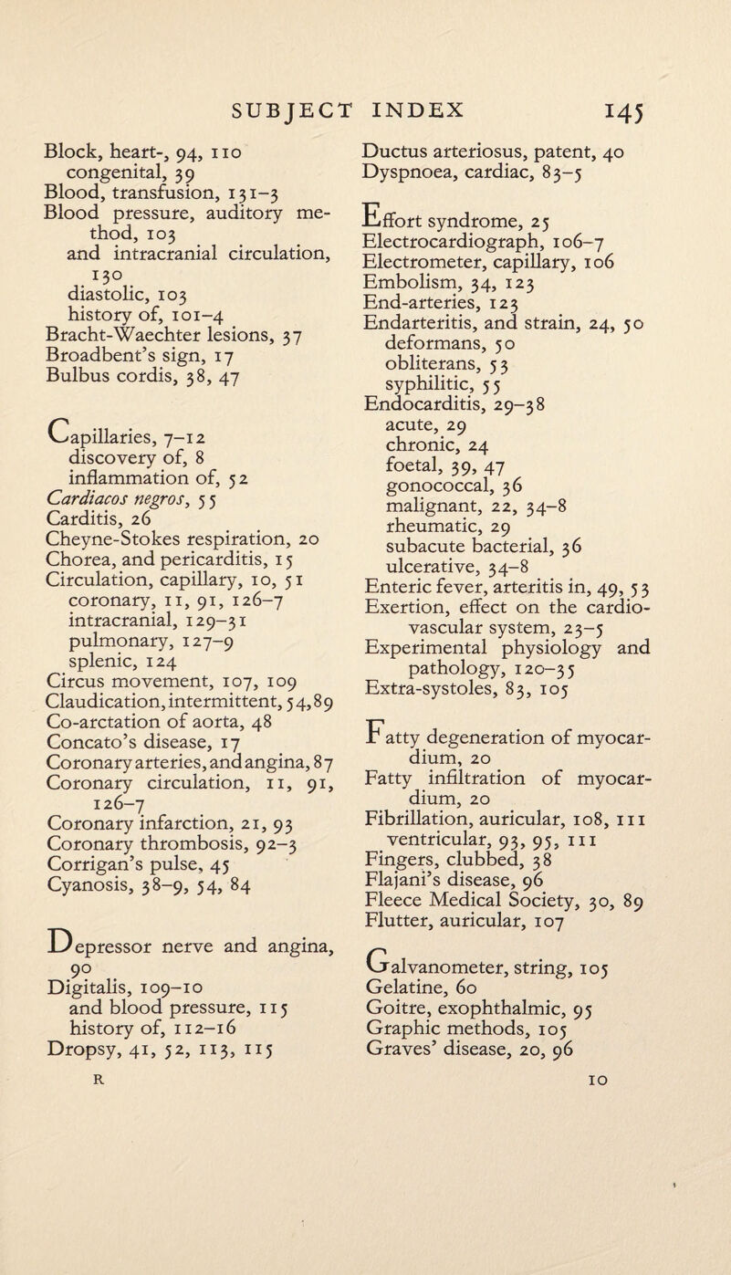 Block, heart-, 94, no congenital, 39 Blood, transfusion, 131-3 Blood pressure, auditory me¬ thod, 103 and intracranial circulation, 130 diastolic, 103 history of, 101-4 Bracht-Waechter lesions, 37 Broadbent’s sign, 17 Bulbus cordis, 38, 47 Capillaries, 7-12 discovery of, 8 inflammation of, 52 Cardiacos negros, 5 5 Carditis, 26 Cheyne-Stokes respiration, 20 Chorea, and pericarditis, 15 Circulation, capillary, 10, 51 coronary, n, 91, 126-7 intracranial, 129-31 pulmonary, 127-9 splenic, 124 Circus movement, 107, 109 Claudication, intermittent, 54,89 Co-arctation of aorta, 48 Concato’s disease, 17 Coronary arteries, and angina, 8 7 Coronary circulation, 11, 91, 126-7 Coronary infarction, 21, 93 Coronary thrombosis, 92-3 Corrigan’s pulse, 45 Cyanosis, 38-9, 54, 84 Depressor nerve and angina, 90 Digitalis, 109-10 and blood pressure, 115 history of, 112-16 Dropsy, 41, 52, 113, 115 Ductus arteriosus, patent, 40 Dyspnoea, cardiac, 83-5 Effort syndrome, 25 Electrocardiograph, 106-7 Electrometer, capillary, 106 Embolism, 34, 123 End-arteries, 123 Endarteritis, and strain, 24, 50 deformans, 50 obliterans, 53 syphilitic, 55 Endocarditis, 29-38 acute, 29 chronic, 24 foetal, 39, 47 gonococcal, 36 malignant, 22, 34-8 rheumatic, 29 subacute bacterial, 36 ulcerative, 34-8 Enteric fever, arteritis in, 49, 5 3 Exertion, effect on the cardio¬ vascular system, 23-5 Experimental physiology and pathology, 120-35 Extra-systoles, 83, 105 Fatty degeneration of myocar¬ dium, 20 Fatty infiltration of myocar¬ dium, 20 Fibrillation, auricular, 108, 111 ventricular, 93, 95, 111 Fingers, clubbed, 38 Flajani’s disease, 96 Fleece Medical Society, 30, 89 Flutter, auricular, 107 Galvanometer, string, 105 Gelatine, 60 Goitre, exophthalmic, 95 Graphic methods, 105 Graves’ disease, 20, 96 R 10