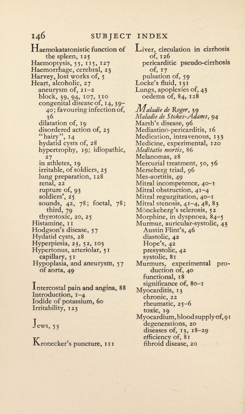 Haemokatatonistic function of the spleen, 125 Haemoptysis, 55, 115, 127 Haemorrhage, cerebral, 23 Harvey, lost works of, 5 Heart, alcoholic, 27 aneurysm of, 21-2 block, 39, 94, 107, no congenital disease of, 14, 39- 40; favouring infection of, 36 dilatation of, 19 disordered action of, 25 “hairy”, 14 hydatid cysts of, 28 hypertrophy, 19; idiopathic, 27 in athletes, 19 irritable, of soldiers, 25 lung preparation, 128 renal, 22 rupture of, 93 soldiers’, 25 sounds, 42, 78; foetal, 78; third, 79 thyrotoxic, 20, 25 Histamine, n Hodgson’s disease, 57 Hydatid cysts, 28 Hyperpiesia, 23, 52, 103 Hypertonus, arteriolar, 51 capillary, 51 Hypoplasia, and aneurysm, 57 of aorta, 49 Intercostal pain and angina, 88 Introduction, 1-4 Iodide of potassium, 60 Irritability, 123 Jews, 53 Kronecker’s puncture, i„ Liver, circulation in cirrhosis of, 126 pericarditic pseudo-cirrhosis of, 17 pulsation of, 59 Locke’s fluid, 131 Lungs, apoplexies of, 43 oedema of, 84, 128 JVf.aladie de Roger, 39 Maladie de Stokes-A.dams, 94 Marsh’s disease, 96 Mediastino-peri carditis, 16 Medication, intravenous, 133 Medicine, experimental, 120 Meditatio mortis, 86 Melanomas, 28 Mercurial treatment, 5 o, 5 6 Merseberg triad, 96 Mes-aortitis, 49 Mitral incompetence, 40-1 Mitral obstruction, 41-4 Mitral regurgitation, 40-1 Mitral stenosis, 41-4, 48, 83 Monckeberg’s sclerosis, 5 2 Morphine, in dyspnoea, 84-5 Murmur, auricular-systolic, 43 Austin Flint’s, 46 diastolic, 42 Hope’s, 42 presystolic, 42 systolic, 81 Murmurs, experimental pro¬ duction of, 40 functional, 18 significance of, 80-1 Myocarditis, 13 chronic, 22 rheumatic, 25-6 toxic, 19 Myocardium, blood supply of, 91 degenerations, 20 diseases of, 13, 18--29 efficiency of, 81 fibroid disease, 20