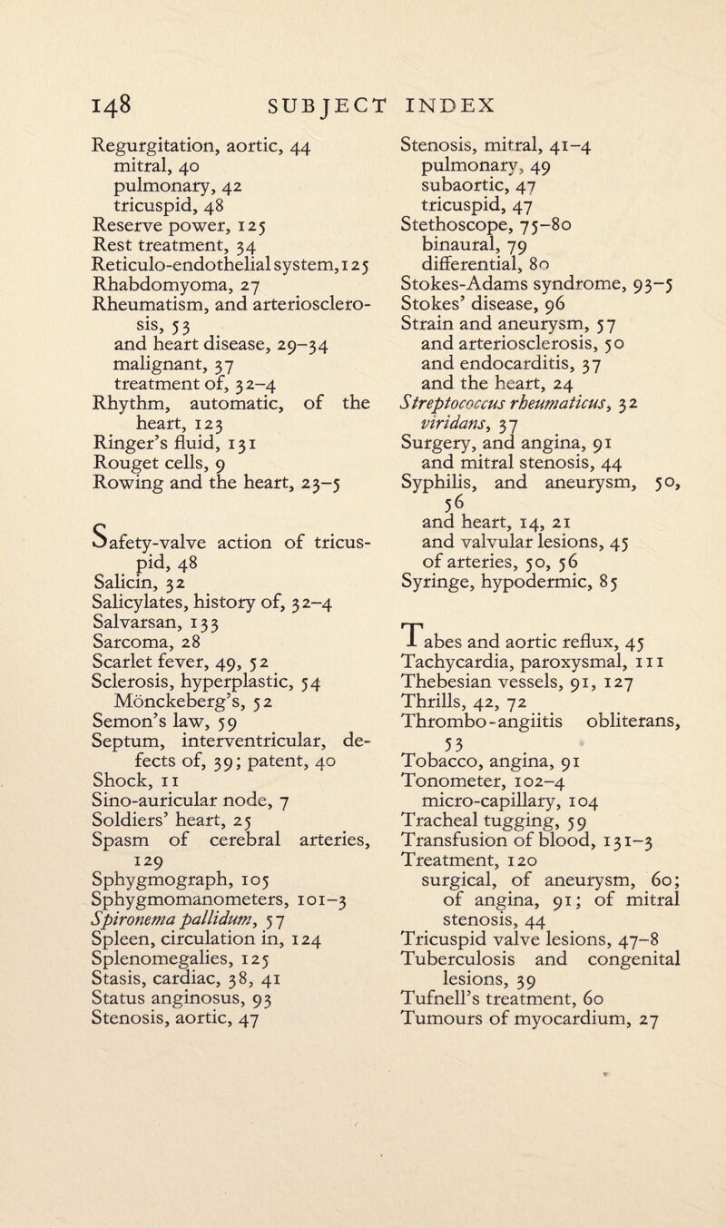 Regurgitation, aortic, 44 mitral, 40 pulmonary, 42 tricuspid, 48 Reserve power, 125 Rest treatment, 34 Reticulo-endothelial system, 125 Rhabdomyoma, 27 Rheumatism, and arteriosclero¬ sis, 53 and heart disease, 29-34 malignant, 37 treatment of, 3 2-4 Rhythm, automatic, of the heart, 123 Ringer’s fluid, 131 Rouget cells, 9 Rowing and the heart, 23-5 Safety-valve action of tricus¬ pid, 48 Salicin, 32 Salicylates, history of, 32-4 Salvarsan, 133 Sarcoma, 28 Scarlet fever, 49, 5 2 Sclerosis, hyperplastic, 54 Monckeberg’s, 52 Semon’s law, 59 Septum, interventricular, de¬ fects of, 39; patent, 40 Shock, 11 Sino-auricular node, 7 Soldiers’ heart, 25 Spasm of cerebral arteries, 129 Sphygmograph, 105 Sphygmomanometers, 101-3 Spironema pallidum, 57 Spleen, circulation in, 124 Splenomegalies, 125 Stasis, cardiac, 38, 41 Status anginosus, 93 Stenosis, aortic, 47 Stenosis, mitral, 41-4 pulmonary, 49 subaortic, 47 tricuspid, 47 Stethoscope, 75-80 binaural, 79 differential, 80 Stokes-Adams syndrome, 93-5 Stokes’ disease, 96 Strain and aneurysm, 5 7 and arteriosclerosis, 50 and endocarditis, 37 and the heart, 24 Streptococcus rheumaticus, 3 2 viridans, 37 Surgery, and angina, 91 and mitral stenosis, 44 Syphilis, and aneurysm, 50, 56 and heart, 14, 21 and valvular lesions, 45 of arteries, 50, 56 Syringe, hypodermic, 85 Tabes and aortic reflux, 45 Tachycardia, paroxysmal, 111 Thebesian vessels, 91, 127 Thrills, 42, 72 Thrombo-angiitis obliterans, , 53 Tobacco, angina, 91 Tonometer, 102-4 micro-capillary, 104 Tracheal tugging, 59 Transfusion of blood, 131-3 Treatment, 120 surgical, of aneurysm, 60; of angina, 91; of mitral stenosis, 44 Tricuspid valve lesions, 47-8 Tuberculosis and congenital lesions, 39 Tufnell’s treatment, 60 Tumours of myocardium, 27