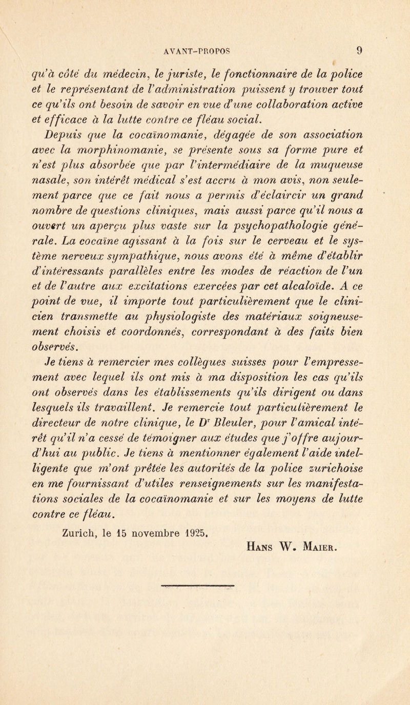 qu’à côté du médecin, le juriste, le fonctionnaire de la police et le représentant de Vadministration puissent ij trouver tout ce qu'ils ont besoin de savoir en vue d’une collaboration active et efficace à la lutte contre ce fléau social. Depuis que la cocaïnomanie, dégagée de son association avec la morphinomanie, se présente sous sa forme pure et n est plus absorbée que par Vintermédiaire de la muqueuse nasale, son intérêt médical s’est accru a mon avis, non seule¬ ment parce que ce fait nous a permis d’éclaircir un grand nombre de questions cliniques, mais aussi parce qu’il nous a ouvert un aperçu plus vaste sur la psychopathologie géné¬ rale. La cocaïne agissant a la fois sur le cerveau et le sys¬ tème nerveux sympathique, nous avons été à même d’établir d’intéressants parallèles entre les modes de réaction de l’un et de l’autre aux excitations exercées par cet alcaloïde. A ce point de vue, il importe tout particulièrement que le clini¬ cien transmette au physiologiste des matériaux soigneuse¬ ment choisis et coordonnés, correspondant à des faits bien observés. Je tiens à remercier mes collègues suisses pour Vempresse¬ ment avec lequel ils ont mis à ma disposition les cas qu’ils ont observés dans les établissements qu’ils dirigent ou dans lesquels ils travaillent. Je remercie tout particulièrement le directeur de notre clinique, le DT Bleuler, pour l’amical inté¬ rêt qu’il 7i a cessé de témoigner aux études que j’offre aujour¬ d’hui au public. Je tiens à mentionner également l’aide intel¬ ligente que m’ont prêtée les autorités de la police zurichoise en me fournissant d’utiles renseignements sur les manifesta¬ tions sociales de la cocaïnomanie et sur les moyens de lutte contre ce fléau. Zurich, le 15 novembre 1925, Hans W. Maier.
