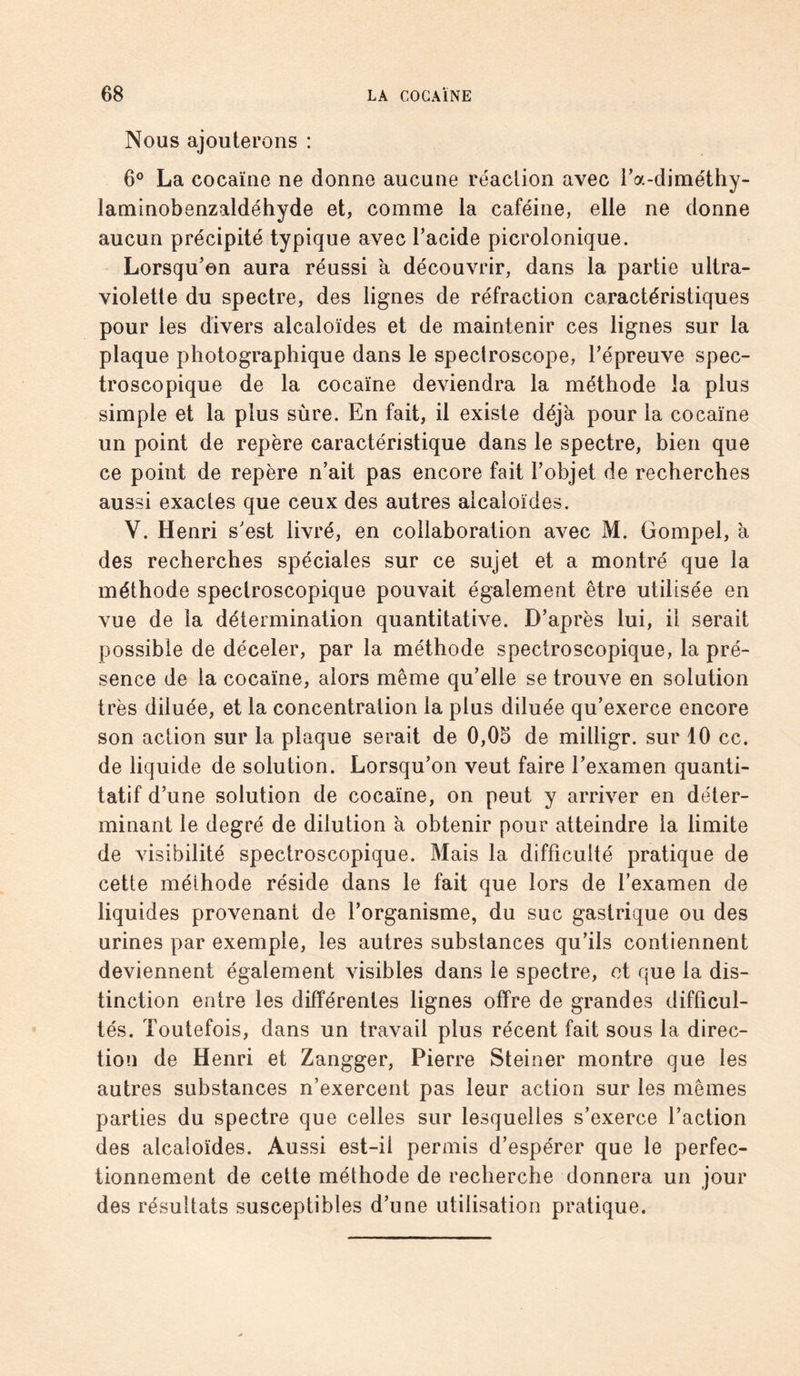 Nous ajouterons : 6° La cocaïne ne donne aucune réaction avec l’a-diméthy- laminobenzaldéhyde et, comme la caféine, elle ne donne aucun précipité typique avec l’acide picrolonique. Lorsqu’on aura réussi à découvrir, dans la partie ultra¬ violette du spectre, des lignes de réfraction caractéristiques pour les divers alcaloïdes et de maintenir ces lignes sur la plaque photographique dans le speclroscope, l’épreuve spec¬ troscopique de la cocaïne deviendra la méthode la plus simple et la plus sûre. En fait, il existe déjà pour la cocaïne un point de repère caractéristique dans le spectre, bien que ce point de repère n’ait pas encore fait l’objet de recherches aussi exactes que ceux des autres alcaloïdes. V. Henri s’est livré, en collaboration avec M. Gompel, à des recherches spéciales sur ce sujet et a montré que la méthode spectroscopique pouvait également être utilisée en vue de la détermination quantitative. D’après lui, il serait possible de déceler, par la méthode spectroscopique, la pré¬ sence de la cocaïne, alors même qu’elle se trouve en solution très diluée, et la concentration la plus diluée qu’exerce encore son action sur la plaque serait de 0,05 de milligr. sur 10 cc. de liquide de solution. Lorsqu’on veut faire l’examen quanti¬ tatif d’une solution de cocaïne, on peut y arriver en déter¬ minant le degré de dilution à obtenir pour atteindre la limite de visibilité spectroscopique. Mais la difficulté pratique de cette méthode réside dans le fait que lors de l’examen de liquides provenant de l’organisme, du suc gastrique ou des urines par exemple, les autres substances qu’ils contiennent deviennent également visibles dans le spectre, et que la dis¬ tinction entre les différentes lignes offre de grandes difficul¬ tés. Toutefois, dans un travail plus récent fait sous la direc¬ tion de Henri et Zangger, Pierre Steiner montre que les autres substances n’exercent pas leur action sur les mêmes parties du spectre que celles sur lesquelles s’exerce l’action des alcaloïdes. Aussi est-il permis d’espérer que le perfec¬ tionnement de cette méthode de recherche donnera un jour des résultats susceptibles d’une utilisation pratique.