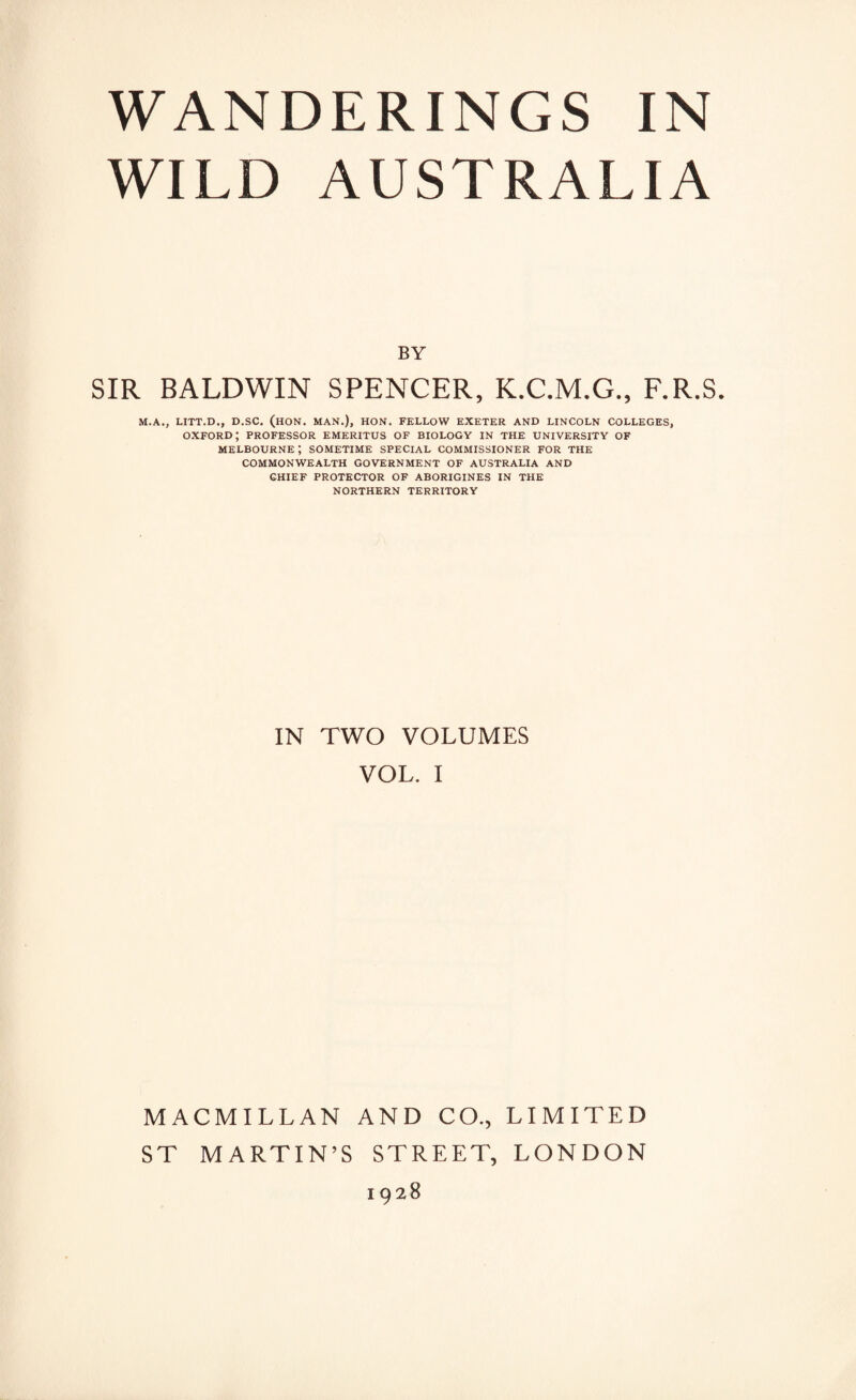 WILD AUSTRALIA BY SIR BALDWIN SPENCER, K.C.M.G., F.R.S. M.A., LITT.D., D.SC. (HON. MAN.), HON. FELLOW EXETER AND LINCOLN COLLEGES, OXFORD; PROFESSOR EMERITUS OF BIOLOGY IN THE UNIVERSITY OF Melbourne; sometime special commissioner for the COMMONWEALTH GOVERNMENT OF AUSTRALIA AND CHIEF PROTECTOR OF ABORIGINES IN THE NORTHERN TERRITORY IN TWO VOLUMES VOL. I MACMILLAN AND CO., LIMITED ST MARTIN’S STREET, LONDON 1928