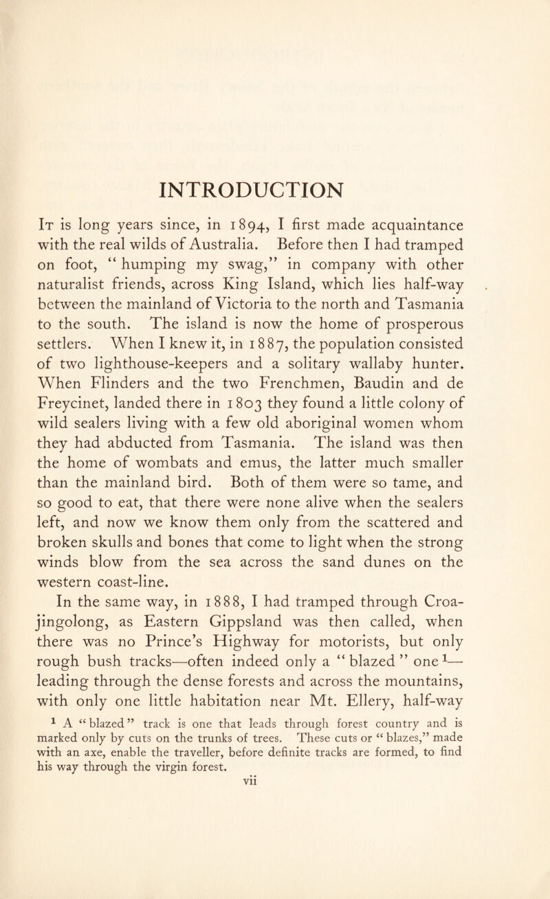INTRODUCTION It is long years since, in 1894, I first made acquaintance with the real wilds of Australia. Before then I had tramped on foot, “ humping my swag,” in company with other naturalist friends, across King Island, which lies half-way between the mainland of Victoria to the north and Tasmania to the south. The island is now the home of prosperous settlers. When I knew it, in 1887, the population consisted of two lighthouse-keepers and a solitary wallaby hunter. When Flinders and the two Frenchmen, Baudin and de Freycinet, landed there in 1803 they found a little colony of wild sealers living with a few old aboriginal women whom they had abducted from Tasmania. The island was then the home of wombats and emus, the latter much smaller than the mainland bird. Both of them were so tame, and so good to eat, that there were none alive when the sealers left, and now we know them only from the scattered and broken skulls and bones that come to light when the strong winds blow from the sea across the sand dunes on the western coast-line. In the same way, in 1888, I had tramped through Croa- jingolong, as Eastern Gippsland was then called, when there was no Prince’s Highway for motorists, but only rough bush tracks—often indeed only a “blazed” one1—■ leading through the dense forests and across the mountains, with only one little habitation near Mt. Ellery, half-way 1 A “ blazed ” track is one that leads through forest country and is marked only by cuts on the trunks of trees. These cuts or “ blazes,” made with an axe, enable the traveller, before definite tracks are formed, to find his way through the virgin forest. • • Vll
