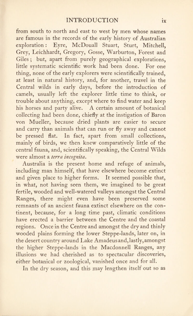 from south to north and east to west by men whose names are famous in the records of the early history of Australian exploration: Eyre, McDouall Stuart, Sturt, Mitchell, Grey, Leichhardt, Gregory, Gosse, Warburton, Forest and Giles ; but, apart from purely geographical explorations, little systematic scientific work had been done. For one thing, none of the early explorers were scientifically trained, at least in natural history, and, for another, travel in the Central wilds in early days, before the introduction of camels, usually left the explorer little time to think, or trouble about anything, except where to find water and keep his horses and party alive. A certain amount of botanical collecting had been done, chiefly at the instigation of Baron von Mueller, because dried plants are easier to secure and carry than animals that can run or fly away and cannot be pressed flat. In fact, apart from small collections, mainly of birds, we then knew comparatively little of the central fauna, and, scientifically speaking, the Central Wilds were almost a terra incognita. Australia is the present home and refuge of animals, including man himself, that have elsewhere become extinct and given place to higher forms. It seemed possible that, in what, not having seen them, we imagined to be great fertile, wooded and well-watered valleys amongst the Central Ranges, there might even have been preserved some remnants of an ancient fauna extinct elsewhere on the con¬ tinent, because, for a long time past, climatic conditions have erected a barrier between the Centre and the coastal regions. Once in the Centre and amongst the dry and thinly wooded plains forming the lower Steppe-lands, later on, in the desert country around Lake Amadeus and, lastly, amongst the higher Steppe-lands in the Macdonnell Ranges, any illusions we had cherished as to spectacular discoveries, either botanical or zoological, vanished once and for all. In the dry season, and this may lengthen itself out so as