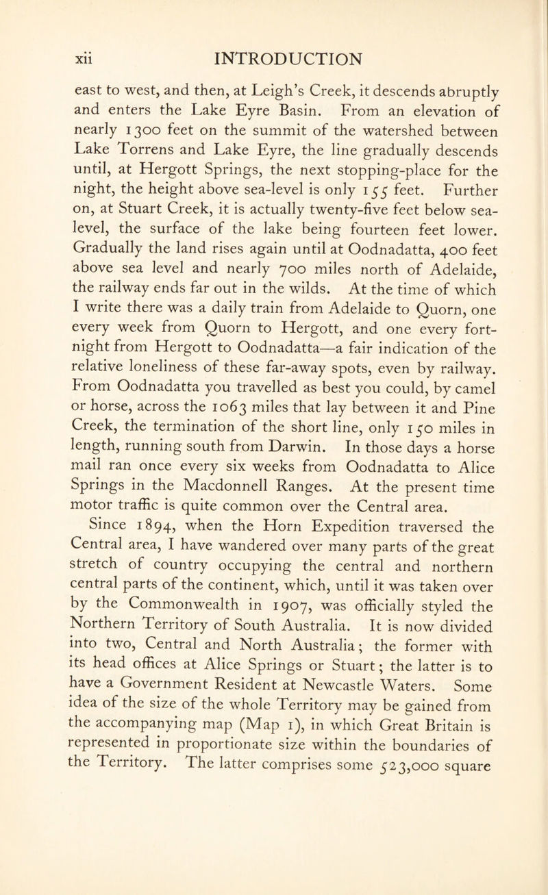 east to west, and then, at Leigh’s Creek, it descends abruptly and enters the Lake Eyre Basin. From an elevation of nearly 1300 feet on the summit of the watershed between Lake Torrens and Lake Eyre, the line gradually descends until, at Hergott Springs, the next stopping-place for the night, the height above sea-level is only 155 feet. Further on, at Stuart Creek, it is actually twenty-five feet below sea- level, the surface of the lake being fourteen feet lower. Gradually the land rises again until at Oodnadatta, 400 feet above sea level and nearly 700 miles north of Adelaide, the railway ends far out in the wilds. At the time of which I write there was a daily train from Adelaide to Quorn, one every week from Quorn to Hergott, and one every fort¬ night from Hergott to Oodnadatta—a fair indication of the relative loneliness of these far-away spots, even by railway. From Oodnadatta you travelled as best you could, by camel or horse, across the 1063 miles that lay between it and Pine Creek, the termination of the short line, only 150 miles in length, running south from Darwin. In those days a horse mail ran once every six weeks from Oodnadatta to Alice Springs in the Macdonnell Ranges. At the present time motor traffic is quite common over the Central area. Since 1894, when the Horn Expedition traversed the Central area, I have wandered over many parts of the great stretch of country occupying the central and northern central parts of the continent, which, until it was taken over by the Commonwealth in 1907, was officially styled the Northern Territory of South Australia. It is now divided into two, Central and North Australia; the former with its head offices at Alice Springs or Stuart; the latter is to have a Government Resident at Newcastle Waters. Some idea of the size of the whole Territory may be gained from the accompanying map (Map 1), in which Great Britain is represented in proportionate size within the boundaries of the Territory. The latter comprises some 523,000 square