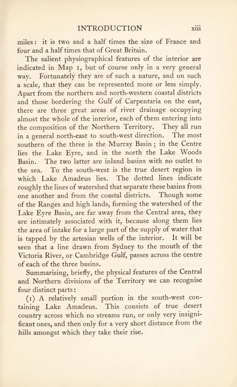 miles: it is two and a half times the size of France and four and a half times that of Great Britain. The salient physiographical features of the interior are indicated in Map i, but of course only in a very general way. Fortunately they are of such a nature, and on such a scale, that they can be represented more or less simply. Apart from the northern and north-western coastal districts and those bordering the Gulf of Carpentaria on the east, there are three great areas of river drainage occupying almost the whole of the interior, each of them entering into the composition of the Northern Territory. They all run in a general north-east to south-west direction. The most southern of the three is the Murray Basin ; in the Centre lies the Lake Eyre, and in the north the Lake Woods Basin. The two latter are inland basins with no outlet to the sea. To the south-west is the true desert region in which Lake Amadeus lies. The dotted lines indicate roughly the lines of watershed that separate these basins from one another and from the coastal districts. Though some of the Ranges and high lands, forming the watershed of the Lake Eyre Basin, are far away from the Central area, they are intimately associated with it, because along them lies the area of intake for a large part of the supply of water that is tapped by the artesian wells of the interior. It will be seen that a line drawn from Sydney to the mouth of the Victoria River, or Cambridge Gulf, passes across the centre of each of the three basins. Summarising, briefly, the physical features of the Central and Northern divisions of the Territory we can recognise four distinct parts: (i) A relatively small portion in the south-west con¬ taining Lake Amadeus. This consists of true desert country across which no streams run, or only very insigni¬ ficant ones, and then only for a very short distance from the hills amongst which they take their rise.