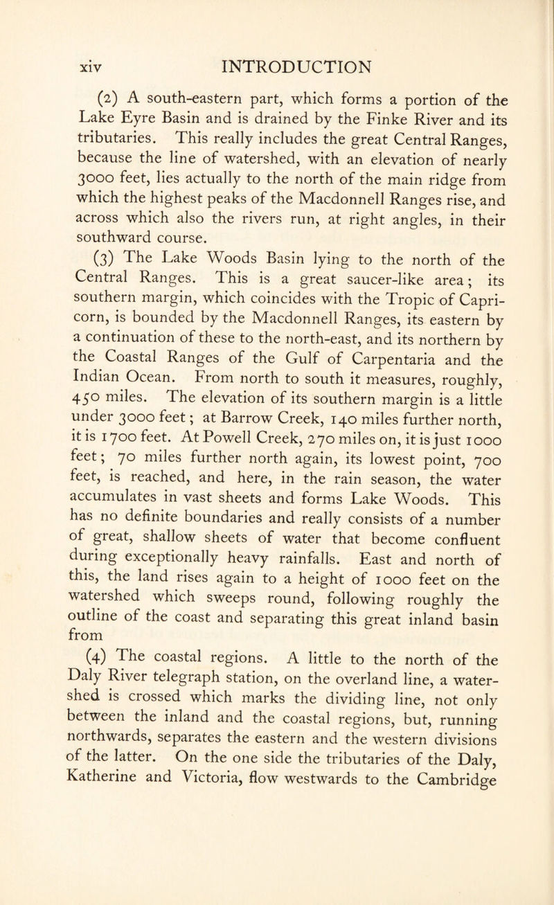 (2) A south-eastern part, which forms a portion of the Lake Eyre Basin and is drained by the Finke River and its tributaries. This really includes the great Central Ranges, because the line of watershed, with an elevation of nearly 3000 feet, lies actually to the north of the main ridge from which the highest peaks of the Macdonnell Ranges rise, and across which also the rivers run, at right angles, in their southward course. (3) The Lake Woods Basin lying to the north of the Central Ranges. This is a great saucer-like area; its southern margin, which coincides with the Tropic of Capri¬ corn, is bounded by the Macdonnell Ranges, its eastern by a continuation of these to the north-east, and its northern by the Coastal Ranges of the Gulf of Carpentaria and the Indian Ocean. From north to south it measures, roughly, 450 miles. The elevation of its southern margin is a little under 3000 feet; at Barrow Creek, 140 miles further north, it is 1700 feet. At Powell Creek, 270 miles on, it is just 1000 feet; 70 miles further north again, its lowest point, 700 feet, is reached, and here, in the rain season, the water accumulates in vast sheets and forms Lake Woods. This has no definite boundaries and really consists of a number of great, shallow sheets of water that become confluent during exceptionally heavy rainfalls. East and north of this, the land rises again to a height of 1000 feet on the watershed which sweeps round, following roughly the outline of the coast and separating this great inland basin from (4) The coastal regions. A little to the north of the Daly River telegraph station, on the overland line, a water¬ shed is crossed which marks the dividing line, not only between the inland and the coastal regions, but, running northwards, separates the eastern and the western divisions of the latter. On the one side the tributaries of the Daly, Katherine and Victoria, flow westwards to the Cambridge