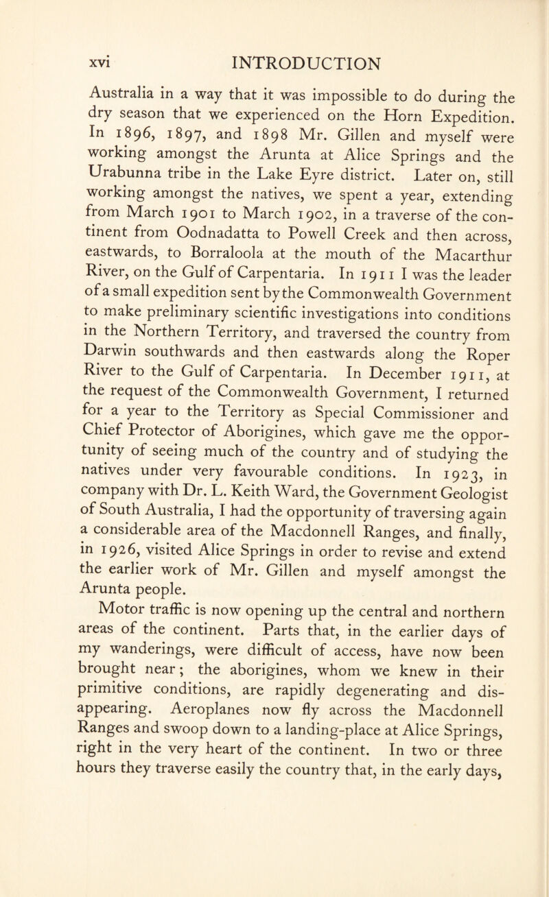 Australia in a way that it was impossible to do during the dry season that we experienced on the Horn Expedition. In 1896, 1897* a*id 1898 Mr. Gillen and myself were working amongst the Arunta at Alice Springs and the Urabunna tribe in the Lake Eyre district. Later on, still working amongst the natives, we spent a year, extending from March 1901 to March 1902, in a traverse of the con¬ tinent from Oodnadatta to Powell Creek and then across, eastwards, to Borraloola at the mouth of the Macarthur River, on the Gulf of Carpentaria. In 1911 I was the leader of a small expedition sent by the Commonwealth Government to make preliminary scientific investigations into conditions in the Northern Territory, and traversed the country from Darwin southwards and then eastwards along the Roper River to the Gulf of Carpentaria. In December 1911, at the request of the Commonwealth Government, I returned for a year to the Territory as Special Commissioner and Chief Protector of Aborigines, which gave me the oppor¬ tunity of seeing much of the country and of studying the natives under very favourable conditions. In 1923, in company with Dr. L. Keith Ward, the Government Geologist of South Australia, I had the opportunity of traversing again a considerable area of the Macdonnell Ranges, and finally, in 1926, visited Alice Springs in order to revise and extend the earlier work of Mr. Gillen and myself amongst the Arunta people. Motor traffic is now opening up the central and northern areas of the continent. Parts that, in the earlier days of my wanderings, were difficult of access, have now been brought near; the aborigines, whom we knew in their primitive conditions, are rapidly degenerating and dis¬ appearing. Aeroplanes now fly across the Macdonnell Ranges and swoop down to a landing-place at Alice Springs, right in the very heart of the continent. In two or three hours they traverse easily the country that, in the early days,