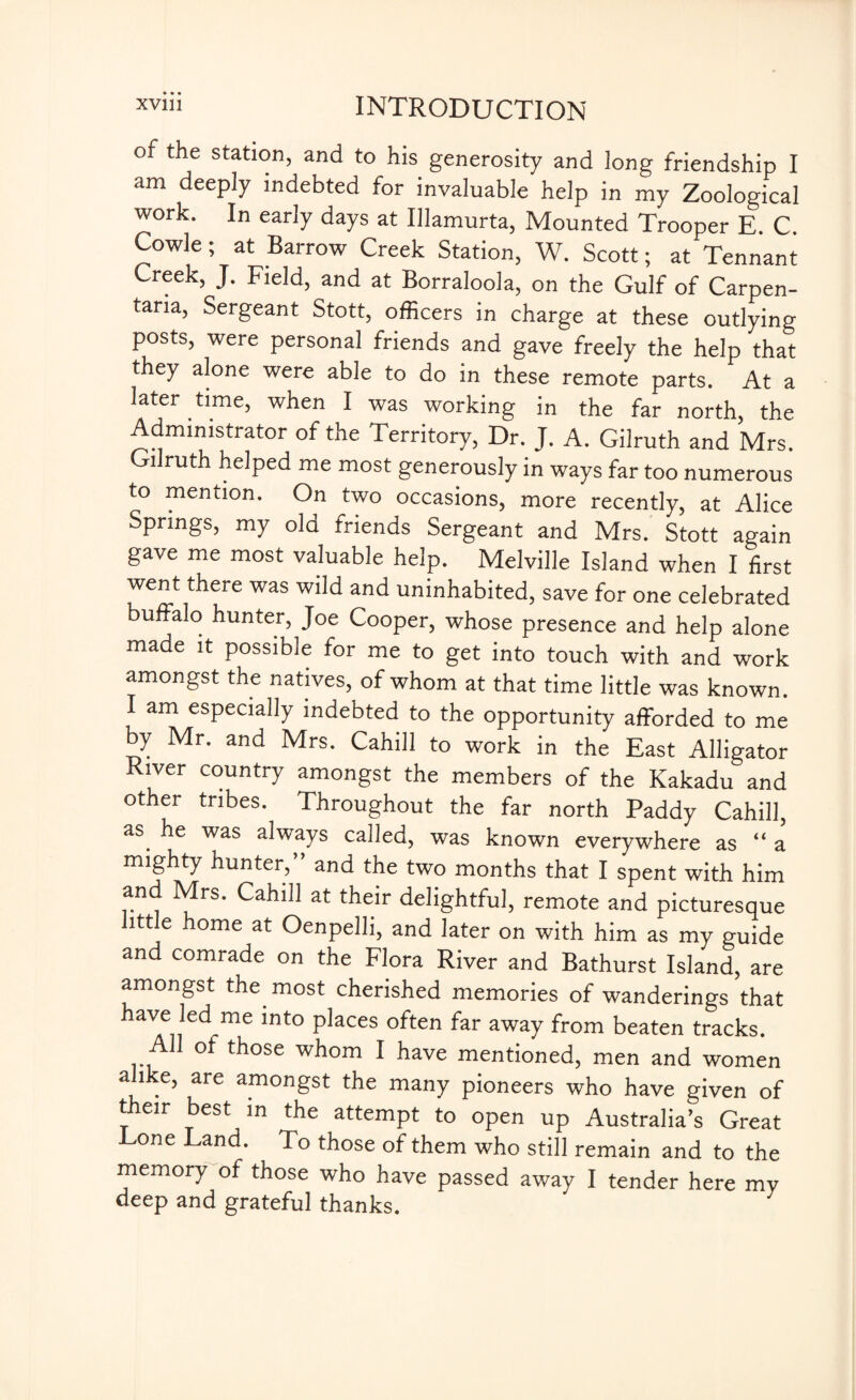 of the station, and to his generosity and long friendship I am deeply indebted for invaluable help in my Zoological work. In early days at Illamurta, Mounted Trooper E. C. Cowle; at Barrow Creek Station, W. Scott; at Tennant Creek, J. Field, and at Borraloola, on the Gulf of Carpen¬ taria, Sergeant Stott, officers in charge at these outlying posts, were personal friends and gave freely the help that they alone were able to do in these remote parts. At a later time, when I was working in the far north, the Administrator of the Territory, Dr. J. A. Gilruth and Mrs. Gilruth helped me most generously in ways far too numerous to mention. On two occasions, more recently, at Alice Springs, my old friends Sergeant and Mrs. Stott again gave me most valuable help. Melville Island when I first went there was wild and uninhabited, save for one celebrated buffalo hunter, Joe Cooper, whose presence and help alone made it possible for me to get into touch with and work amongst the natives, of whom at that time little was known. I am especially indebted to the opportunity afforded to me by Mr. and Mrs. Cahill to work in the East Alligator River country amongst the members of the Kakadu and other tribes. Throughout the far north Paddy Cahill, as. was always called, was known everywhere as “ a mighty hunter,” and the two months that I spent with him and Mrs. Cahill at their delightful, remote and picturesque little home at Oenpelli, and later on with him as my guide and comrade on the Flora River and Bathurst Island, are amongst the^ most cherished memories of wanderings that ave led me into places often far away from beaten tracks, ot those whom I have mentioned, men and women alike, are amongst the many pioneers who have given of their best in the attempt to open up Australia’s Great Tone Land. To those of them who still remain and to the memory of those who have passed away I tender here my deep and grateful thanks.