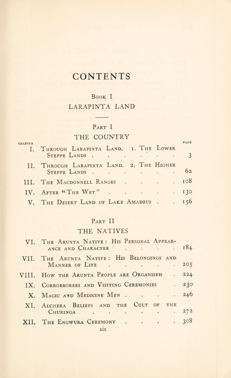 CONTENTS Book I LARAPINTA LAND Part I THE COUNTRY CHAPTER PAGE I. Through Larapinta Land. i. The Lower Steppe Lands 3 II. Through Larapinta Land. 2. The Higher Steppe Lands ...... 62 III. The Macdonnell Ranges .... 108 IV. After “The Wet”.130 V. The Desert Land of Lake Amadeus . .156 Part II THE NATIVES VI. The Arunta Native : His Personal Appear¬ ance and Character . . . .184 VII. The Arunta Native : His Belongings and Manner of Life ..... 205 VIII. How the Arunta People are Organised . 224 IX. CORROBBOREES AND VlSITING CEREMONIES . 23O X. Magic and Medicine Men .... 246 XI. Alchera Beliefs and the Cult of the Churinga . . . . • .272 XII. The Engwura Ceremony .... 308