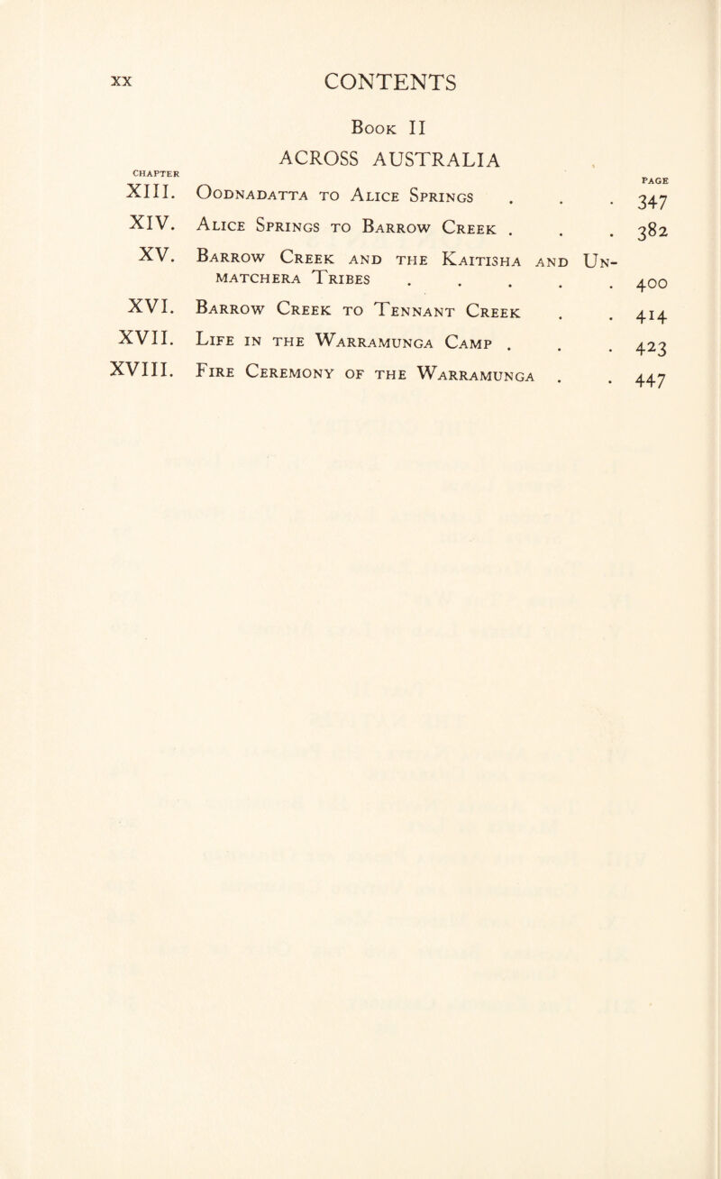 CHAPTER XIII. XIV. XV. XVI. XVII. XVIII. Book II ACROSS AUSTRALIA OODNADATTA TO ALICE SPRINGS Alice Springs to Barrow Creek . Barrow Creek and the Kaitisha and Un- MATCHERA TRIBES • • • • Barrow Creek to Tennant Creek Life in the Warramunga Camp • • • Fire Ceremony of the Warramunga PAGE 347 382 400 414 423 447