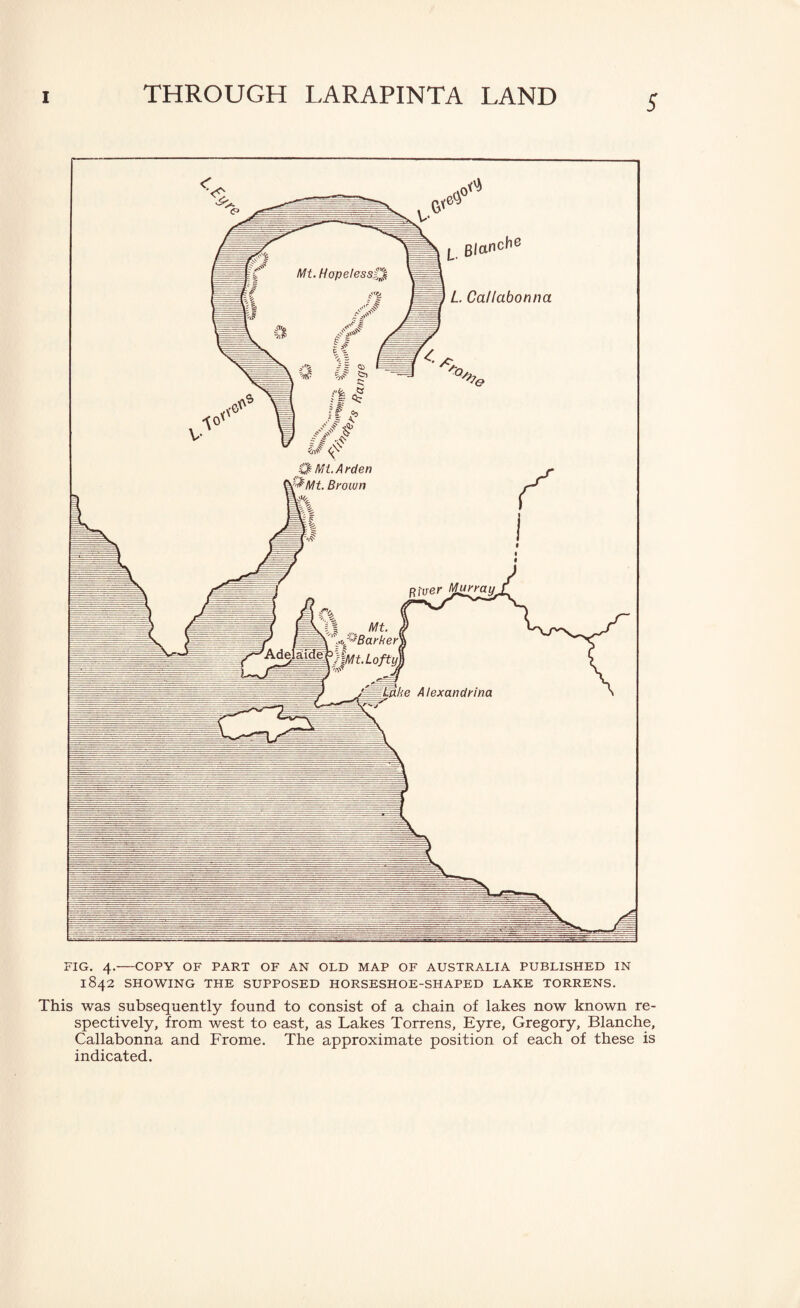 FIG. 4.-COPY OF PART OF AN OLD MAP OF AUSTRALIA PUBLISHED IN 1842 SHOWING THE SUPPOSED HORSESHOE-SHAPED LAKE TORRENS. This was subsequently found to consist of a chain of lakes now known re¬ spectively, from west to east, as Lakes Torrens, Eyre, Gregory, Blanche, Callabonna and Frome. The approximate position of each of these is indicated.