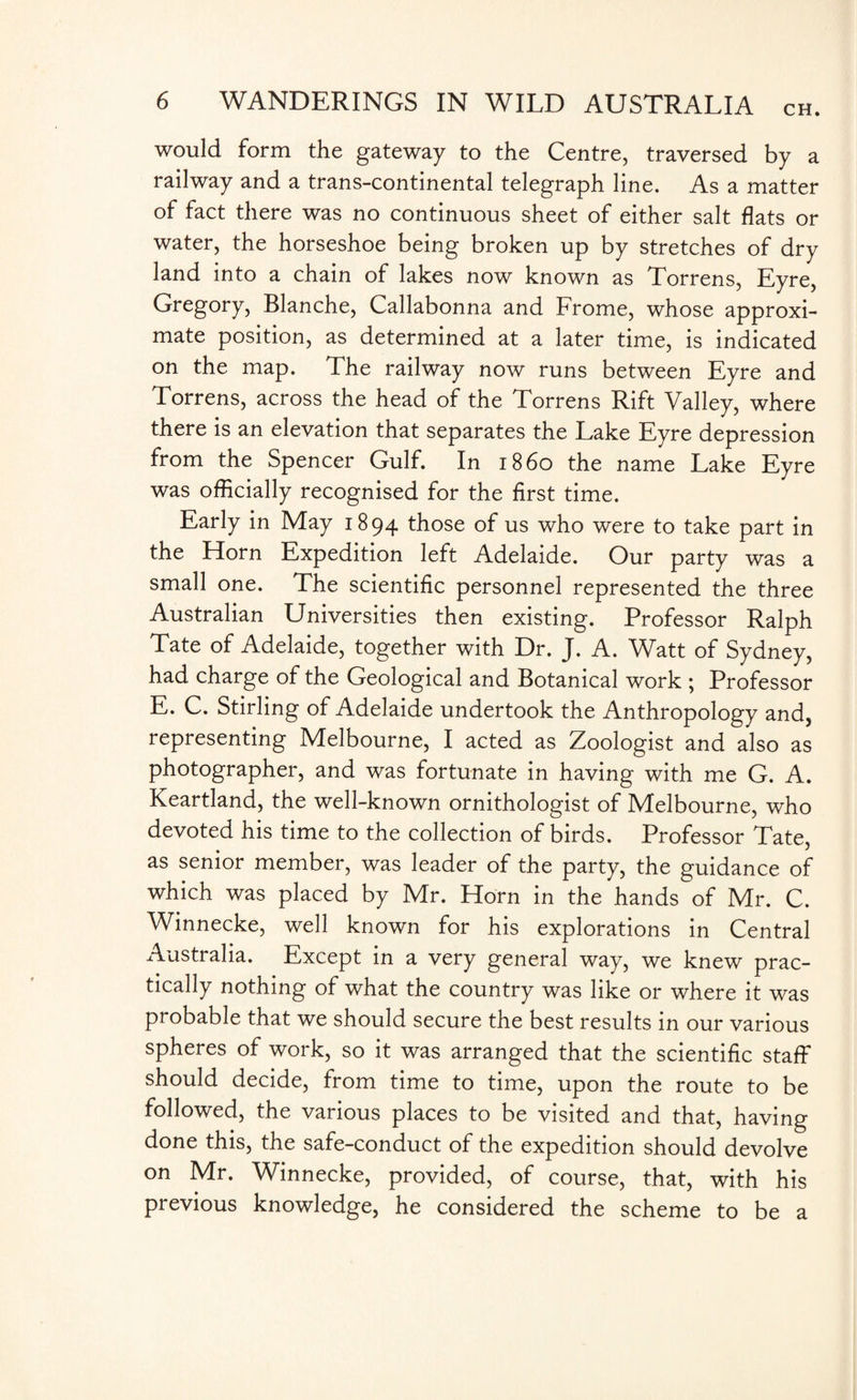 would form the gateway to the Centre, traversed by a railway and a trans-continental telegraph line. As a matter of fact there was no continuous sheet of either salt flats or water, the horseshoe being broken up by stretches of dry land into a chain of lakes now known as Torrens, Eyre, Gregory, Blanche, Callabonna and Frome, whose approxi¬ mate position, as determined at a later time, is indicated on the map. The railway now runs between Eyre and Torrens, across the head of the Torrens Rift Valley, where there is an elevation that separates the Lake Eyre depression from the Spencer Gulf. In i860 the name Lake Eyre was officially recognised for the first time. Early in May 1894 those of us who were to take part in the Horn Expedition left Adelaide. Our party was a small one. The scientific personnel represented the three Australian Universities then existing. Professor Ralph Tate of Adelaide, together with Dr. J. A. Watt of Sydney, had charge of the Geological and Botanical work ; Professor E. C. Stirling of Adelaide undertook the Anthropology and, representing Melbourne, I acted as Zoologist and also as photographer, and was fortunate in having with me G. A. Keartland, the well-known ornithologist of Melbourne, who devoted his time to the collection of birds. Professor Tate, as senior member, was leader of the party, the guidance of which was placed by Mr. Horn in the hands of Mr. C. Winnecke, well known for his explorations in Central Australia. Except in a very general way, we knew prac¬ tically nothing of what the country was like or where it was probable that we should secure the best results in our various spheres of work, so it was arranged that the scientific staff should decide, from time to time, upon the route to be followed, the various places to be visited and that, having done this, the safe-conduct of the expedition should devolve on Mr. Winnecke, provided, of course, that, with his previous knowledge, he considered the scheme to be a