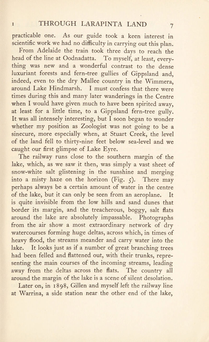 practicable one. As our guide took a keen interest in scientific work we had no difficulty in carrying out this plan. From Adelaide the train took three days to reach the head of the line at Oodnadatta. To myself, at least, every¬ thing was new and a wonderful contrast to the dense luxuriant forests and fern-tree gullies of Gippsland and, indeed, even to the dry Mallee country in the Wimmera, around Lake Hindmarsh. I must confess that there were times during this and many later wanderings in the Centre when I would have given much to have been spirited away, at least for a little time, to a Gippsland fern-tree gully. It was all intensely interesting, but I soon began to wonder whether my position as Zoologist was not going to be a sinecure, more especially when, at Stuart Creek, the level of the land fell to thirty-nine feet below sea-level and we caught our first glimpse of Lake Eyre. The railway runs close to the southern margin of the lake, which, as we saw it then, was simply a vast sheet of snow-white salt glistening in the sunshine and merging into a misty haze on the horizon (Fig. 5). There may perhaps always be a certain amount of water in the centre of the lake, but it can only be seen from an aeroplane. It is quite invisible from the low hills and sand dunes that border its margin, and the treacherous, boggy, salt flats around the lake are absolutely impassable. Photographs from the air show a most extraordinary network of dry watercourses forming huge deltas, across which, in times of heavy flood, the streams meander and carry water into the lake. It looks just as if a number of great branching trees had been felled and flattened out, with their trunks, repre¬ senting the main courses of the incoming streams, leading away from the deltas across the flats. The country all around the margin of the lake is a scene of silent desolation. Later on, in 1898, Gillen and myself left the railway line at Warrina, a side station near the other end of the lake,