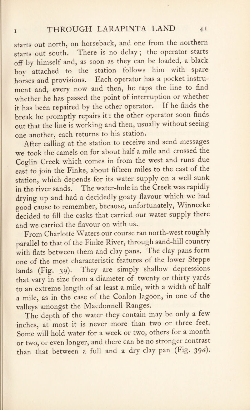 starts out north, on horseback, and one from the northern starts out south. There is no delay; the operator starts off by himself and, as soon as they can be loaded, a black boy attached to the station follows him with spare horses and provisions. Each operator has a pocket instru¬ ment and, every now and then, he taps the line to find whether he has passed the point of interruption or whether it has been repaired by the other operator. If he finds the break he promptly repairs it: the other operator soon finds out that the line is working and then, usually without seeing one another, each returns to his station. After calling at the station to receive and send messages we took the camels on for about half a mile and crossed the Coglin Creek which comes in from the west and runs due east to join the Fmke, about fifteen miles to the east of the station, which depends for its water supply on a well sunk in the river sands. The water-hole in the Creek was rapidly drying up and had a decidedly goaty flavour which we had good cause to remember, because, unfortunately, Winnecke decided to fill the casks that carried our water supply there and we carried the flavour on with us. From Charlotte Waters our course ran north-west roughly parallel to that of the Finke River, through sand-hill country with flats between them and clay pans. The clay pans form one of the most characteristic features of the lower Steppe lands (Fig. 39). They are simply shallow depressions that vary in size from a diameter of twenty or thirty yards to an extreme length of at least a mile, with a width of half a mile, as in the case of the Conlon lagoon, in one of the valleys amongst the Macdonnell Ranges. The depth of the water they contain may be only a few inches, at most it is never more than two or three feet. Some will hold water for a week or two, others for a month or two, or even longer, and there can be no stronger contrast than that between a full and a dry clay pan (Fig. 39^)*
