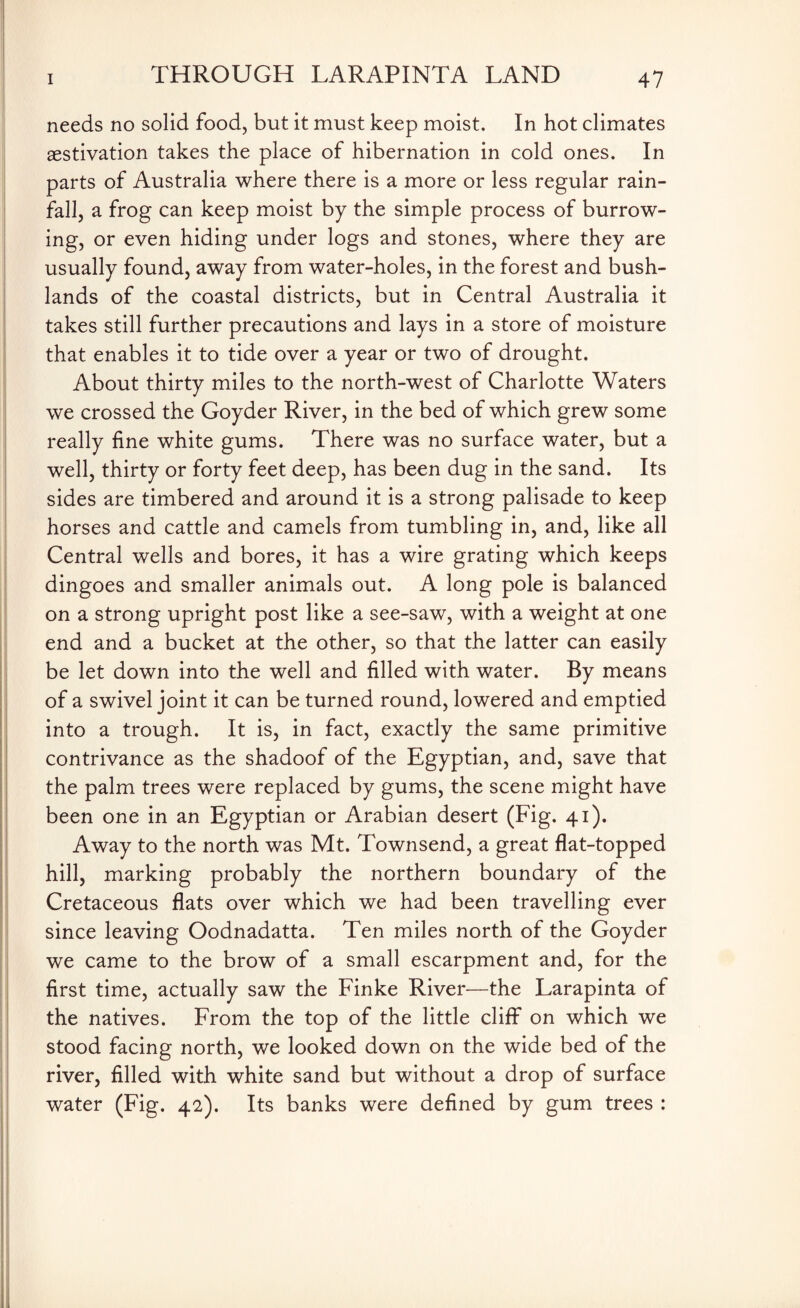 needs no solid food, but it must keep moist. In hot climates aestivation takes the place of hibernation in cold ones. In parts of Australia where there is a more or less regular rain¬ fall, a frog can keep moist by the simple process of burrow¬ ing, or even hiding under logs and stones, where they are usually found, away from water-holes, in the forest and bush- lands of the coastal districts, but in Central Australia it takes still further precautions and lays in a store of moisture that enables it to tide over a year or two of drought. About thirty miles to the north-west of Charlotte Waters we crossed the Goyder River, in the bed of which grew some really fine white gums. There was no surface water, but a well, thirty or forty feet deep, has been dug in the sand. Its sides are timbered and around it is a strong palisade to keep horses and cattle and camels from tumbling in, and, like all Central wells and bores, it has a wire grating which keeps dingoes and smaller animals out. A long pole is balanced on a strong upright post like a see-saw, with a weight at one end and a bucket at the other, so that the latter can easily be let down into the well and filled with water. By means of a swivel joint it can be turned round, lowered and emptied into a trough. It is, in fact, exactly the same primitive contrivance as the shadoof of the Egyptian, and, save that the palm trees were replaced by gums, the scene might have been one in an Egyptian or Arabian desert (Fig. 41). Away to the north was Mt. Townsend, a great flat-topped hill, marking probably the northern boundary of the Cretaceous flats over which we had been travelling ever since leaving Oodnadatta. Ten miles north of the Goyder we came to the brow of a small escarpment and, for the first time, actually saw the Finke River—the Larapinta of the natives. From the top of the little cliff on which we stood facing north, we looked down on the wide bed of the river, filled with white sand but without a drop of surface water (Fig. 42). Its banks were defined by gum trees :
