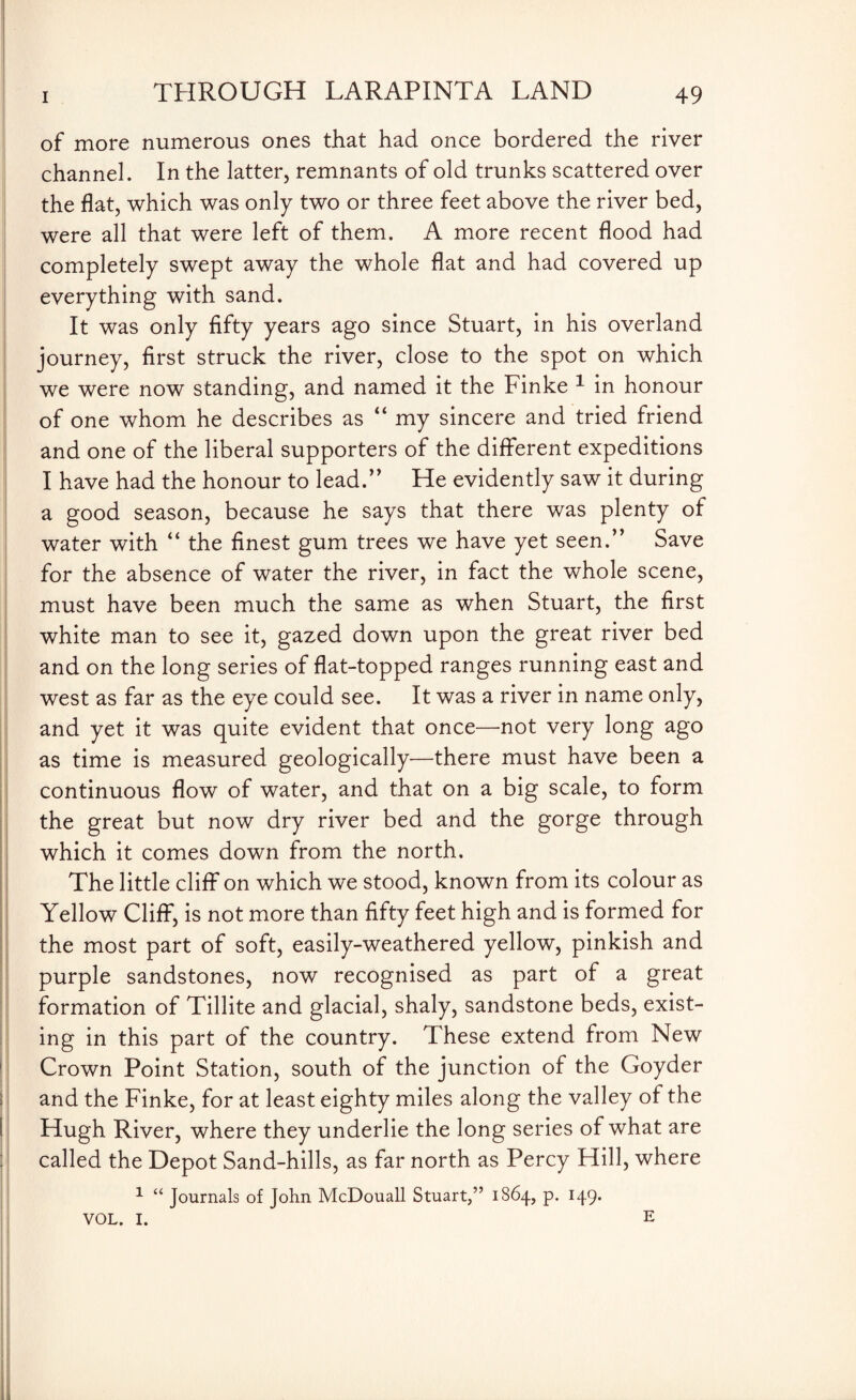 of more numerous ones that had once bordered the river channel. In the latter, remnants of old trunks scattered over the flat, which was only two or three feet above the river bed, were all that were left of them. A more recent flood had completely swept away the whole flat and had covered up everything with sand. It was only fifty years ago since Stuart, in his overland journey, first struck the river, close to the spot on which we were now standing, and named it the Finke 1 in honour of one whom he describes as “ my sincere and tried friend and one of the liberal supporters of the different expeditions I have had the honour to lead.” He evidently saw it during a good season, because he says that there was plenty of water with “ the finest gum trees we have yet seen.” Save for the absence of water the river, in fact the whole scene, must have been much the same as when Stuart, the first white man to see it, gazed down upon the great river bed and on the long series of flat-topped ranges running east and west as far as the eye could see. It was a river in name only, and yet it was quite evident that once—not very long ago as time is measured geologically—there must have been a continuous flow of water, and that on a big scale, to form the great but now dry river bed and the gorge through which it comes down from the north. The little cliff on which we stood, known from its colour as Yellow Cliff, is not more than fifty feet high and is formed for the most part of soft, easily-weathered yellow, pinkish and purple sandstones, now recognised as part of a great formation of Tillite and glacial, shaly, sandstone beds, exist¬ ing in this part of the country. These extend from New Crown Point Station, south of the junction of the Goyder and the Finke, for at least eighty miles along the valley of the Hugh River, where they underlie the long series of what are called the Depot Sand-hills, as far north as Percy Hill, where 1 “ Journals of John McDouall Stuart,” 1S64, p. 149. VOL. I. E