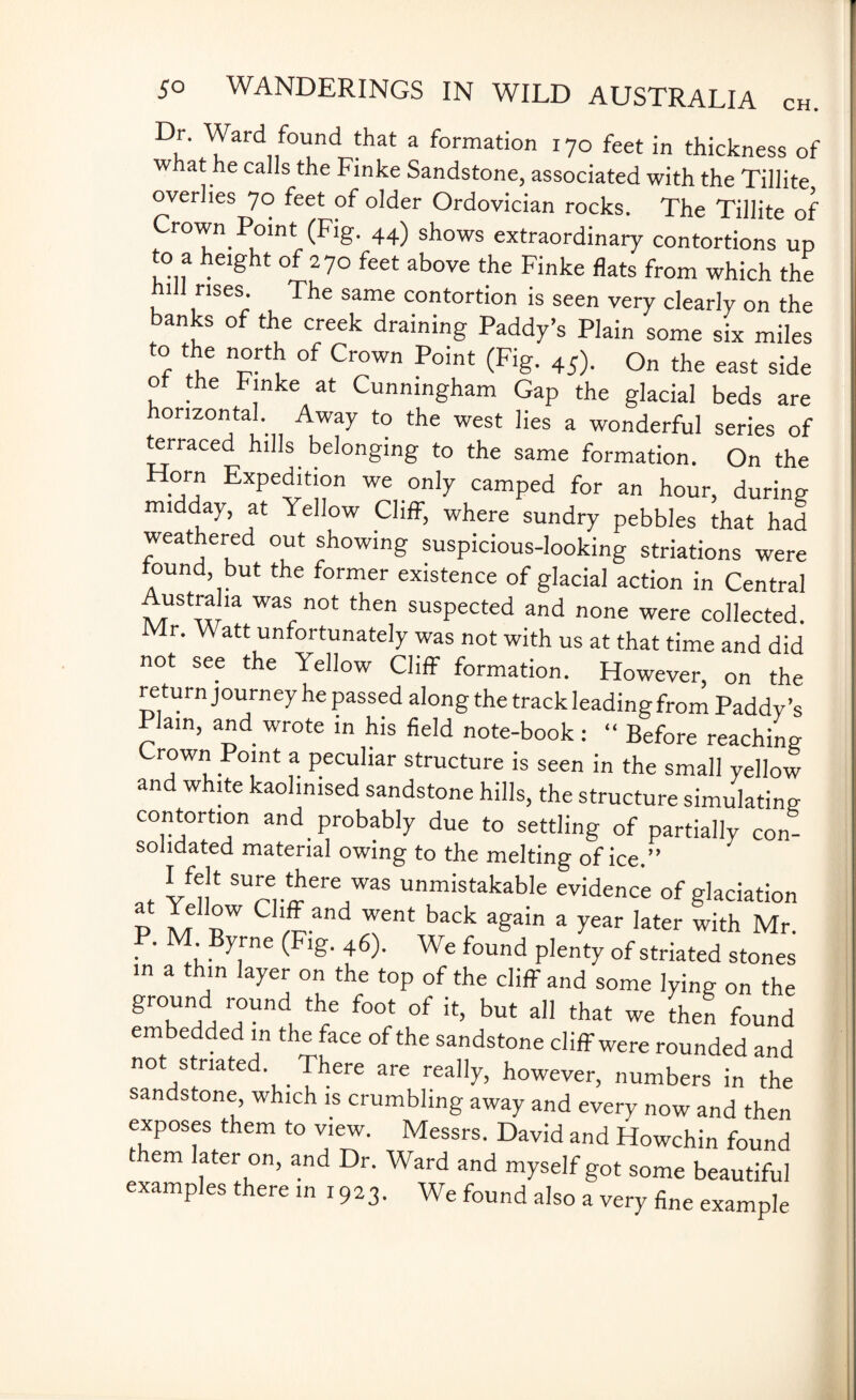Dr. Ward found that a formation 170 feet in thickness of w at he calls the Finke Sandstone, associated with the Tillite overlies 70 feet of older Ordovician rocks. The Tillite of Crown Point (Fig. 44) shows extraordinary contortions up to a height of 270 feet above the Finke flats from which the 1 rises. The same contortion is seen very clearly on the banks of the creek draining Paddy’s Plain some six miles to the north of Crown Point (Fig. 45). On the east side of the Finke at Cunningham Gap the glacial beds are horizontal Away to the west lies a wonderful series of terraced hills belonging to the same formation. On the Horn Expedition we only camped for an hour, during midday, at Yellow Cliff, where sundry pebbles that had weathered out showing suspicious-looking striations were found but the former existence of glacial action in Central Australia was not then suspected and none were collected. Mr. Watt unfortunately was not with us at that time and did not see the Yellow Cliff formation. However, on the return journey he passed along the track leading from Paddy’s Plain, and wrote in his field note-book : “ Before reaching Crown Point a peculiar structure is seen in the small yellow and white kaol.nised sandstone hills, the structure simulating contortion and probably due to settling of partially con¬ solidated material owing to the melting of ice.” . * k}4 SU^e..t^ereJwas unmistakable evidence of glaciation P S £W C 3nd Tnt baCk agab a year Iater with Mr. . ' M. By5ne (Fl£- 46)- We found plenty of striated stones in a thin layer on the top of the cliff and some lying on the ground round the foot of it, but all that we then found embedded in the face of the sandstone cliff were rounded and not striated. There are really, however, numbers in the sandstone, which is crumbling away and every now and then exposes them to view. Messrs. David and Howchin found t em later on, and Dr. Ward and myself got some beautiful examples there in 1923. We found also a very fine example
