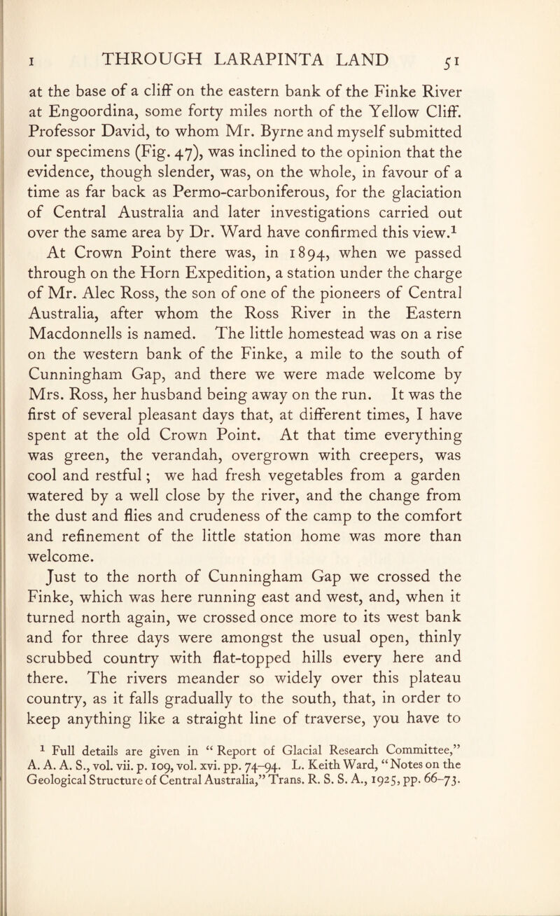 at the base of a cliff on the eastern bank of the Finke River at Engoordina, some forty miles north of the Yellow Cliff. Professor David, to whom Mr. Byrne and myself submitted our specimens (Fig. 47), was inclined to the opinion that the evidence, though slender, was, on the whole, in favour of a time as far back as Permo-carboniferous, for the glaciation of Central Australia and later investigations carried out over the same area by Dr. Ward have confirmed this view.1 At Crown Point there was, in 1894, when we passed through on the Horn Expedition, a station under the charge of Mr. Alec Ross, the son of one of the pioneers of Central Australia, after whom the Ross River in the Eastern Macdonnells is named. The little homestead was on a rise on the western bank of the Finke, a mile to the south of Cunningham Gap, and there we were made welcome by Mrs. Ross, her husband being away on the run. It was the first of several pleasant days that, at different times, I have spent at the old Crown Point. At that time everything was green, the verandah, overgrown with creepers, was cool and restful; we had fresh vegetables from a garden watered by a well close by the river, and the change from the dust and flies and crudeness of the camp to the comfort and refinement of the little station home was more than welcome. Just to the north of Cunningham Gap we crossed the Finke, which was here running east and west, and, when it turned north again, we crossed once more to its west bank and for three days were amongst the usual open, thinly scrubbed country with flat-topped hills every here and there. The rivers meander so widely over this plateau country, as it falls gradually to the south, that, in order to keep anything like a straight line of traverse, you have to 1 Full details are given in “ Report of Glacial Research Committee,” A. A. A. S., vol. vii. p. 109, vol. xvi. pp. 74-94. L. Keith Ward, “ Notes on the Geological Structure of Central Australia,” Trans. R. S. S. A., 1925, pp. 66-73.