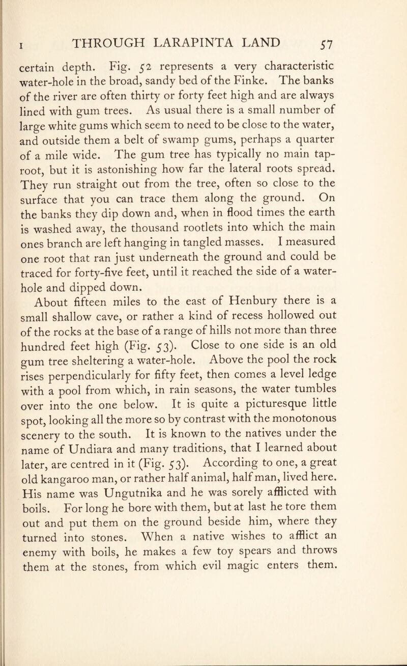 certain depth. Fig. 52 represents a very characteristic water-hole in the broad, sandy bed of the Finke. The banks of the river are often thirty or forty feet high and are always lined with gum trees. As usual there is a small number of large white gums which seem to need to be close to the water, and outside them a belt of swamp gums, perhaps a quarter of a mile wide. The gum tree has typically no main tap¬ root, but it is astonishing how far the lateral roots spread. They run straight out from the tree, often so close to the surface that you can trace them along the ground. On the banks they dip down and, when in flood times the earth is washed away, the thousand rootlets into which the main ones branch are left hanging in tangled masses. I measured one root that ran just underneath the ground and could be traced for forty-five feet, until it reached the side of a water- hole and dipped down. About fifteen miles to the east of Henbury there is a small shallow cave, or rather a kind of recess hollowed out of the rocks at the base of a range of hills not more than three hundred feet high (Fig. 53). Close to one side is an old gum tree sheltering a water-hole. Above the pool the rock rises perpendicularly for fifty feet, then comes a level ledge with a pool from which, in rain seasons, the water tumbles over into the one below. It is quite a picturesque little spot, looking all the more so by contrast with the monotonous scenery to the south. It is known to the natives under the name of Undiara and many traditions, that I learned about later, are centred in it (Fig. 53). According to one, a great old kangaroo man, or rather half animal, half man, lived here. His name was Ungutnika and he was sorely afflicted with boils. For long he bore with them, but at last he tore them out and put them on the ground beside him, where they turned into stones. When a native wishes to afflict an enemy with boils, he makes a few toy spears and throws them at the stones, from which evil magic enters them.