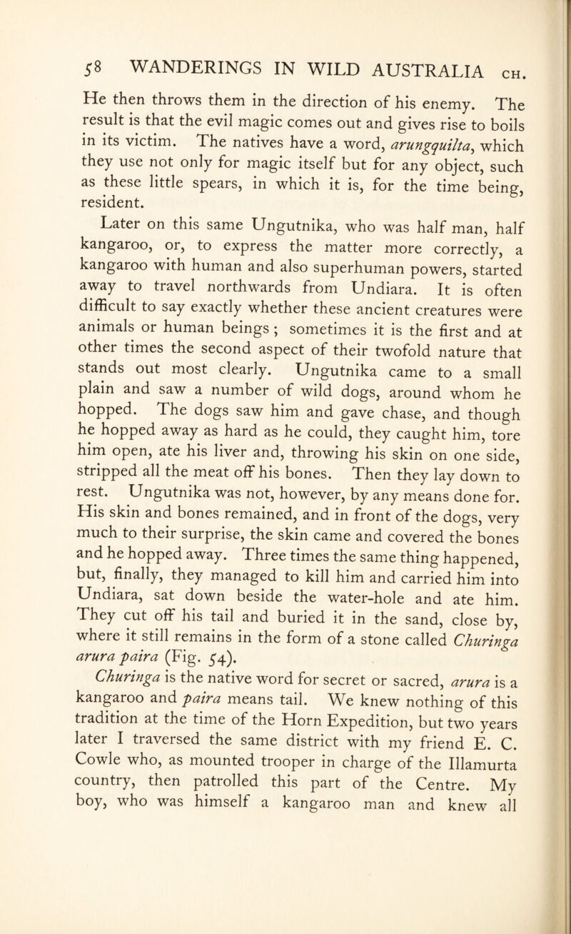 He then throws them in the direction of his enemy. The result is that the evil magic comes out and gives rise to boils in its victim. The natives have a word, ctruKgquiltci, which they use not only for magic itself but for any object, such as these little spears, in which it is, for the time being, resident. Later on this same Ungutnika, who was half man, half kangaroo, or, to express the matter more correctly, a kangaroo with human and also superhuman powers, started away to travel northwards from Undiara. It is often difficult to say exactly whether these ancient creatures were animals or human beings ; sometimes it is the first and at other times the second aspect of their twofold nature that stands out most clearly. Ungutnika came to a small plain and saw a number of wild dogs, around whom he hopped. The dogs saw him and gave chase, and though he hopped away as hard as he could, they caught him, tore him open, ate his liver and, throwing his skin on one side, stripped all the meat off his bones. Then they lay down to rest. Ungutnika was not, however, by any means done for. His skin and bones remained, and in front of the dogs, very much to their surprise, the skin came and covered the bones and he hopped away. Three times the same thing happened, but, finally, they managed to kill him and carried him into Undiara, sat down beside the water-hole and ate him. They cut off his tail and buried it in the sand, close by, where it still remains in the form of a stone called Ckuringa arura paira (Fig. 54). Churinga is the native word for secret or sacred, arura is a kangaroo and paira means tail. We knew nothing of this tradition at the time of the Horn Expedition, but two years later I traversed the same district with my friend E. C. Cowle who, as mounted trooper in charge of the Illamurta country, then patrolled this part of the Centre. My boy, who was himself a kangaroo man and knew all