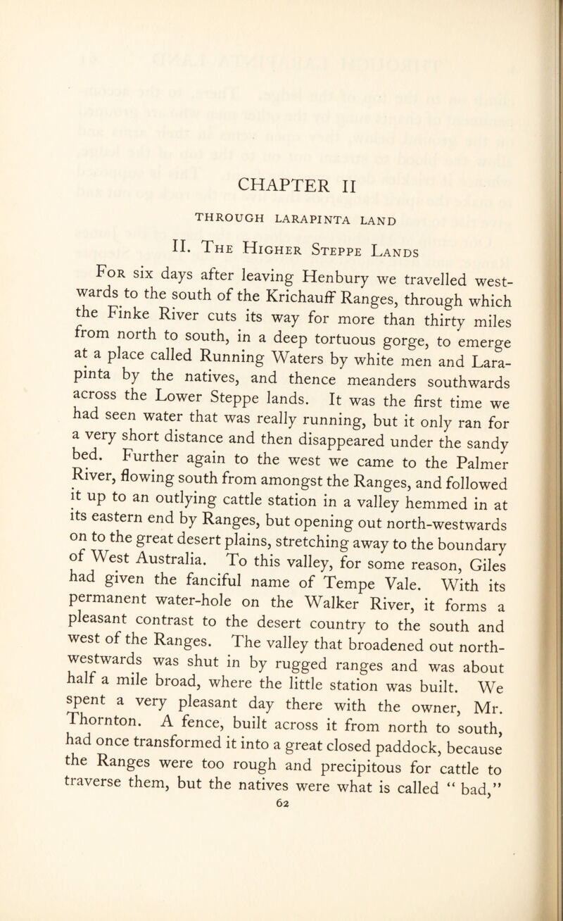 CHAPTER II THROUGH LARAPINTA LAND II. The Higher Steppe Lands For six days after leaving Henbury we travelled west- wards to the south of the Krichauff Ranges, through which the Finke River cuts its way for more than thirty miles rom north to south, in a deep tortuous gorge, to emerge at a place called Running Waters by white men and Lara- pinta by the natives, and thence meanders southwards across the Lower Steppe lands. It was the first time we had seen water that was really running, but it only ran for a very short distance and then disappeared under the sandy bed. Further again to the west we came to the Palmer River, flowing south from amongst the Ranges, and followed it up to an outlying cattle station in a valley hemmed in at its eastern end by Ranges, but opening out north-westwards on to the great desert plains, stretching away to the boundary of West Australia. . To this valley, for some reason, Giles had given the fanciful name of Tempe Vale. With its permanent water-hole on the Walker River, it forms a pleasant contrast to the desert country to the south and west of the Ranges. The valley that broadened out north¬ westwards was shut in by rugged ranges and was about a r a mile broad, where the little station was built. We spent a very pleasant day there with the owner, Mr. Thornton. A fence, built across it from north to south, had once transformed it into a great closed paddock, because the Ranges were too rough and precipitous for cattle to traverse them, but the natives were what is called “ bad,”