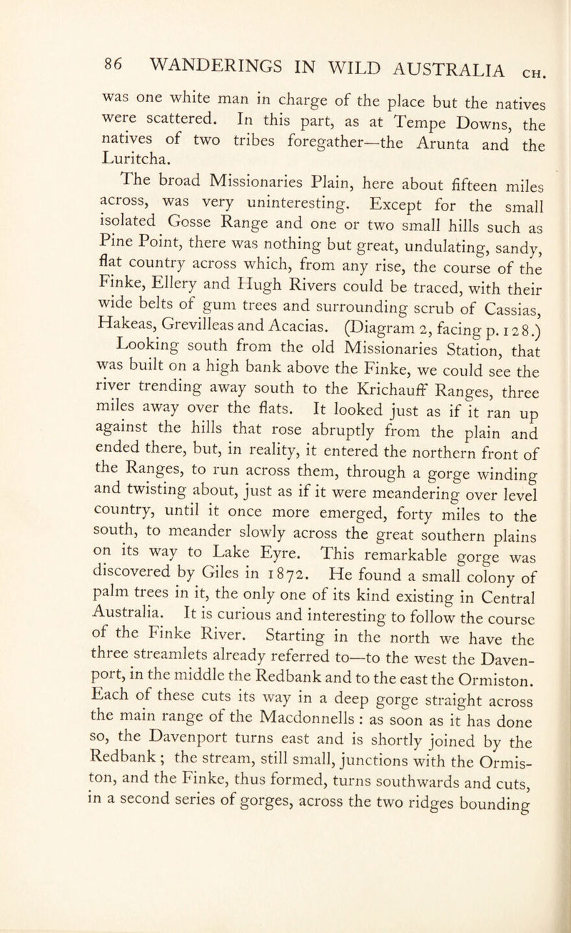 was one white man in charge of the place but the natives were scattered. In this part, as at Tempe Downs, the natives of two tribes foregather—the Arunta and the Luritcha. The broad Missionaries Plain, here about fifteen miles across, was very uninteresting. Except for the small isolated. Gosse Range and one or two small hills such as Pine Point, there was nothing but great, undulating, sandy, flat country across which, from any rise, the course of the Finke, Ellery and Hugh Rivers could be traced, with their wide belts of gum trees and surrounding scrub of Cassias, Hakeas, Grevilleas and Acacias. (Diagram 2, facing p.128.) Looking south from the old Missionaries Station, that was built on a high bank above the Finke, we could see the river trending away south to the Krichaufl' Ranges, three miles away over the flats. It looked just as if it ran up against the hills that rose abruptly from the plain and ended there, but, in reality, it entered the northern front of the Ranges, to run across them, through a gorge winding and twisting about, just as if it were meandering over level country, until it once more emerged, forty miles to the south, to meander slowly across the great southern plains on its way to Lake Eyre. This remarkable gorge was discovered by Giles in 1872. He found a small colony of palm trees in it, the only one of its kind existing in Central Australia. It is curious and interesting to follow the course of the Finke River. Starting in the north we have the thiee streamlets already referred to—to the west the Daven¬ port, in the middle the Redbank and to the east the Ormiston. Each of these cuts its way in a deep gorge straight across the main range of the Macdonnells : as soon as it has done so, the Davenport turns east and is shortly joined by the Redbank ; the stream, still small, junctions with the Ormis¬ ton, and the Finke, thus formed, turns southwards and cuts, in a second series of gorges, across the two ridges bounding