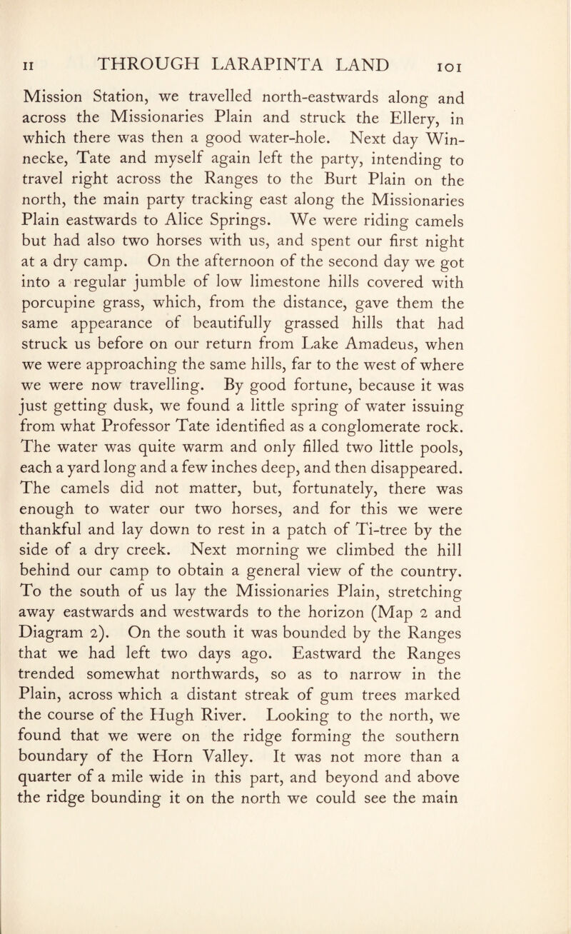 Mission Station, we travelled north-eastwards along and across the Missionaries Plain and struck the Ellery, in which there was then a good water-hole. Next day Win- necke, Tate and myself again left the party, intending to travel right across the Ranges to the Burt Plain on the north, the main party tracking east along the Missionaries Plain eastwards to Alice Springs. We were riding camels but had also two horses with us, and spent our first night at a dry camp. On the afternoon of the second day we got into a regular jumble of low limestone hills covered with porcupine grass, which, from the distance, gave them the same appearance of beautifully grassed hills that had struck us before on our return from Lake Amadeus, when we were approaching the same hills, far to the west of where we were now travelling. By good fortune, because it was just getting dusk, we found a little spring of water issuing from what Professor Tate identified as a conglomerate rock. The water was quite warm and only filled two little pools, each a yard long and a few inches deep, and then disappeared. The camels did not matter, but, fortunately, there was enough to water our two horses, and for this we were thankful and lay down to rest in a patch of Ti-tree by the side of a dry creek. Next morning we climbed the hill behind our camp to obtain a general view of the country. To the south of us lay the Missionaries Plain, stretching away eastwards and westwards to the horizon (Map 2 and Diagram 2). On the south it was bounded by the Ranges that we had left two days ago. Eastward the Ranges trended somewhat northwards, so as to narrow in the Plain, across which a distant streak of gum trees marked the course of the Hugh River. Looking to the north, we found that we were on the ridge forming the southern boundary of the Horn Valley. It was not more than a quarter of a mile wide in this part, and beyond and above the ridge bounding it on the north we could see the main